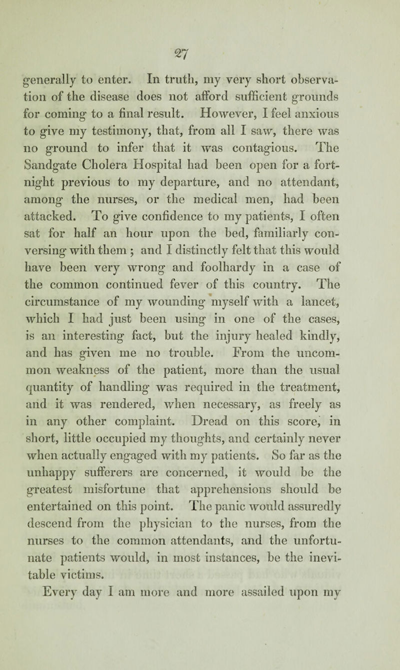 generally to enter. In truth, my very short observa¬ tion of the disease does not afford sufficient grounds for coming to a final result. However, I feel anxious to give my testimony, that, from all I saw, there was no ground to infer that it was contagious. The Sandgate Cholera Hospital had been open for a fort¬ night previous to my departure, and no attendant, among the nurses, or the medical men, had been attacked. To give confidence to my patients, I often sat for half an hour upon the bed, familiarly con¬ versing with them ; and X distinctly felt that this would have been very wrong and foolhardy in a case of the common continued fever of this country. The circumstance of my wounding myself with a lancet, which I had just been using in one of the cases, is an interesting fact, but the injury healed kindly, and has given me no trouble. From the uncom¬ mon weakness of the patient, more than the usual quantity of handling was required in the treatment, and it was rendered, when necessary, as freely as in any other complaint. Dread on this score, in short, little occupied my thoughts, and certainly never when actually engaged with my patients. So far as the unhappy sufferers are concerned, it would be the greatest misfortune that apprehensions should be entertained on this point. The panic would assuredly descend from the physician to the nurses, from the nurses to the common attendants, and the unfortu¬ nate patients would, in most instances, be the inevi¬ table victims. Every day I am more and more assailed upon my
