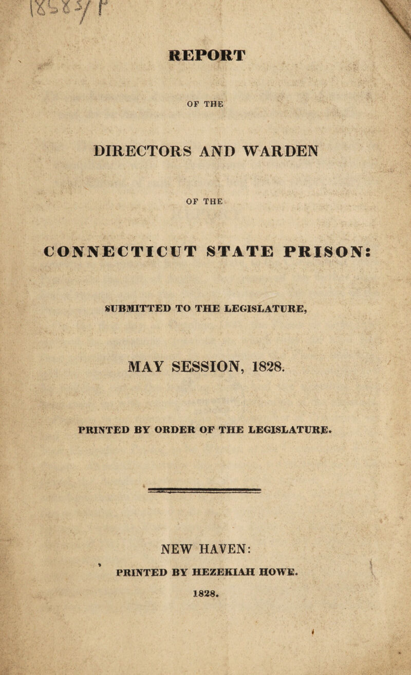 REPORT OF THE DIRECTORS AND WARDEN OF THE CONNECTICUT STATE PRISON SUBMITTED TO THE LEGISLATURE, MAY SESSION, 1828. PRINTED BY ORDER OF THE LEGISLATURE. NEW HAVEN: PRINTED BY HEZEKIAH HOWE. 1828. ••