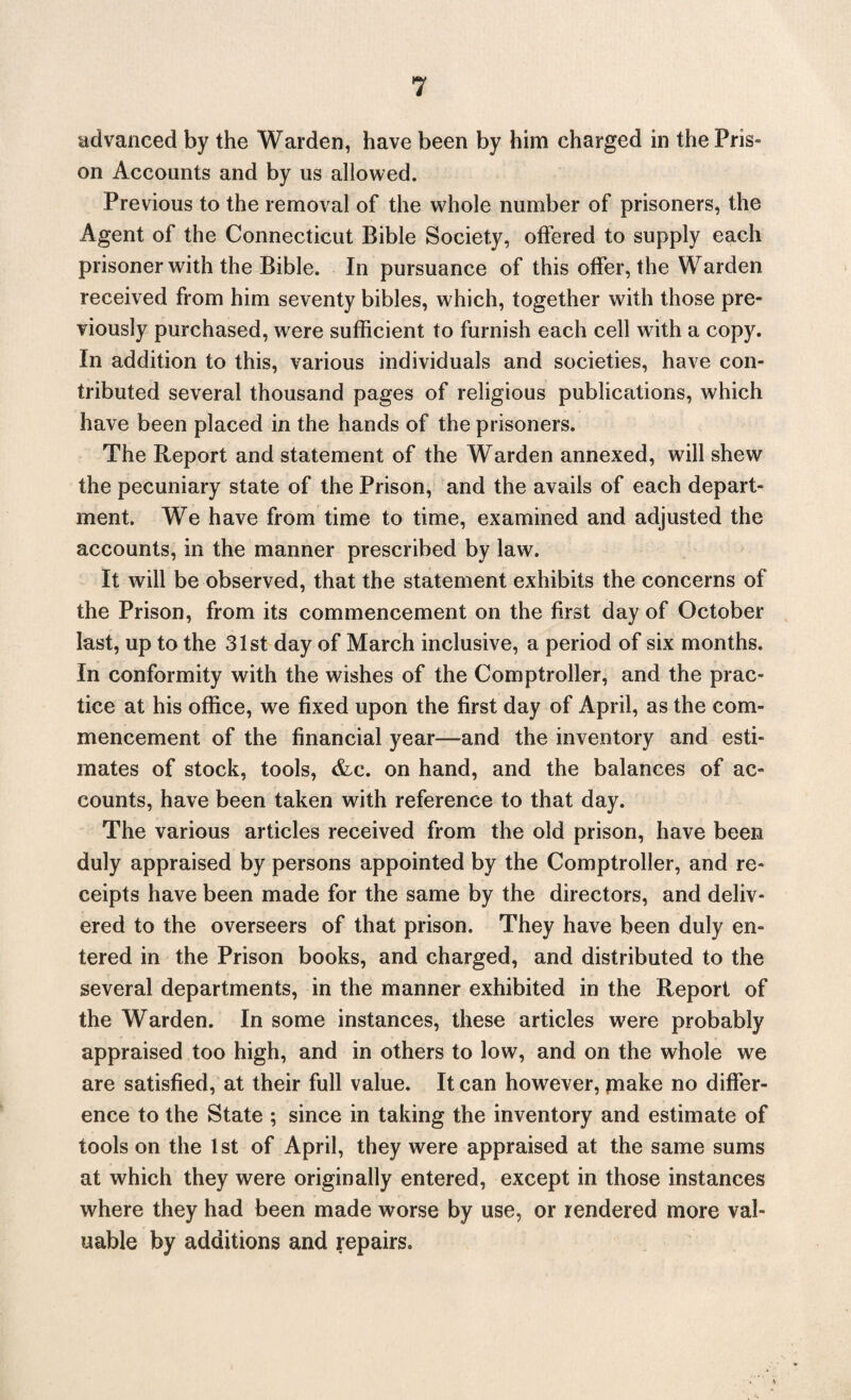 advanced by the Warden, have been by him charged in the Pris- on Accounts and by us allowed. Previous to the removal of the whole number of prisoners, the Agent of the Connecticut Bible Society, offered to supply each prisoner with the Bible. In pursuance of this offer, the Warden received from him seventy bibles, which, together with those pre¬ viously purchased, were sufficient to furnish each cell with a copy. In addition to this, various individuals and societies, have con¬ tributed several thousand pages of religious publications, which have been placed in the hands of the prisoners. The Report and statement of the Warden annexed, will shew the pecuniary state of the Prison, and the avails of each depart¬ ment. We have from time to time, examined and adjusted the accounts, in the manner prescribed by law. It will be observed, that the statement exhibits the concerns of the Prison, from its commencement on the first day of October last, up to the 31st day of March inclusive, a period of six months. In conformity with the wishes of the Comptroller, and the prac¬ tice at his office, we fixed upon the first day of April, as the com¬ mencement of the financial year—and the inventory and esti¬ mates of stock, tools, &c. on hand, and the balances of ac¬ counts, have been taken with reference to that day. The various articles received from the old prison, have been duly appraised by persons appointed by the Comptroller, and re¬ ceipts have been made for the same by the directors, and deliv¬ ered to the overseers of that prison. They have been duly en¬ tered in the Prison books, and charged, and distributed to the several departments, in the manner exhibited in the Report of the Warden. In some instances, these articles were probably appraised too high, and in others to low, and on the whole we are satisfied, at their full value. It can however, make no differ¬ ence to the State ; since in taking the inventory and estimate of tools on the 1st of April, they were appraised at the same sums at which they were originally entered, except in those instances where they had been made worse by use, or rendered more val¬ uable by additions and repairs.