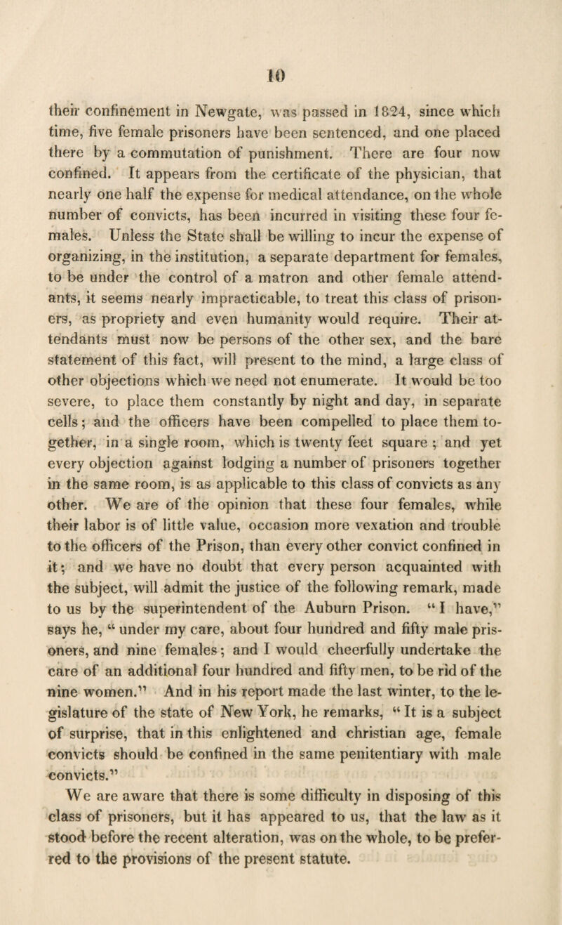 their confinement in Newgate, was passed in 1824, since which time, five female prisoners have been sentenced, and one placed there by a commutation of punishment. There are four now confined. It appears from the certificate of the physician, that nearly one half the expense for medical attendance, on the whole number of convicts, has been incurred in visiting these four fe¬ males. Unless the State shall be whiling to incur the expense of organizing, in the institution, a separate department for females, to be under the control of a matron and other female attend¬ ants, it seems nearly impracticable, to treat this class of prison¬ ers, as propriety and even humanity would require. Their at¬ tendants must now be persons of the other sex, and the bare statement of this fact, will present to the mind, a large class of other objections wrhich we need not enumerate. It w ould be too severe, to place them constantly by night and day, in separate cells; and the officers have been compelled to place them to¬ gether, in a single room, which is twenty feet square ; and yet every objection against lodging a number of prisoners together in the same room, is as applicable to this class of convicts as any other. We are of the opinion that these four females, wffiile their labor is of little value, occasion more vexation and trouble to the officers of the Prison, than every other convict confined in it; and we have no doubt that every person acquainted with the subject, will admit the justice of the following remark, made to us by the superintendent of the Auburn Prison. “ I have,11 says he, “ under my care, about four hundred and fifty male pris¬ oners, and nine females; and I would cheerfully undertake the care of an additional four hundred and fifty men, to be rid of the nine women.11 And in his report made the last winter, to the le¬ gislature of the state of New York, he remarks, “ It is a subject of surprise, that in this enlightened and Christian age, female convicts should be confined in the same penitentiary with male convicts.11 We are aware that there is some difficulty in disposing of this class of prisoners, but it has appeared to us, that the law' as it stood before the recent alteration, was on the whole, to be prefer¬ red to the provisions of the present statute.