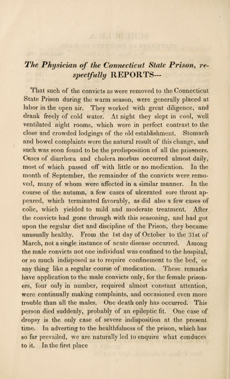 The Physician of the Connecticut State Prison, re¬ spectfully REPORTS— That such of the convicts as were removed to the Connecticut State Prison during the warm season, were generally placed at labor in the open air. They worked with great diligence, and drank freely of cold water. At night they slept in cool, well ventilated night rooms, which were in perfect contrast to the close and crowded lodgings of the old establishment. Stomach and bowel complaints were the natural result of this change, and such was soon found to be the predisposition of all the prisoners. Cases of diarrhoea and cholera morbus occurred almost daily, most of which passed off with little or no medication. In the month of September, the remainder of the convicts were remo¬ ved, many of whom were affected in a similar manner. In the course of the autumn, a few cases of ulcerated sore throat ap¬ peared, which terminated favorably, as did also a few cases of colic, which yielded to mild and moderate treatment. After the convicts had gone through with this seasoning, and had got upon the regular diet and discipline of the Prison, they became unusually healthy. From the 1st day of October to the 31st of March, not a single instance of acute disease occurred. Among the male convicts not one individual was confined to the hospital, or so much indisposed as to require confinement to the bed, or any thing like a regular course of medication. These remarks have application to the male convicts only, for the female prison¬ ers, four only in number, required almost constant attention, were continually making complaints, and occasioned even more trouble than all the males. One death only has occurred. This person died suddenly, probably of an epileptic fit. One case of dropsy is the only case of severe indisposition at the present time. In adverting to the healthfulness of the prison, which has so far prevailed, we are naturally led to enquire what conduces to it. In the first place