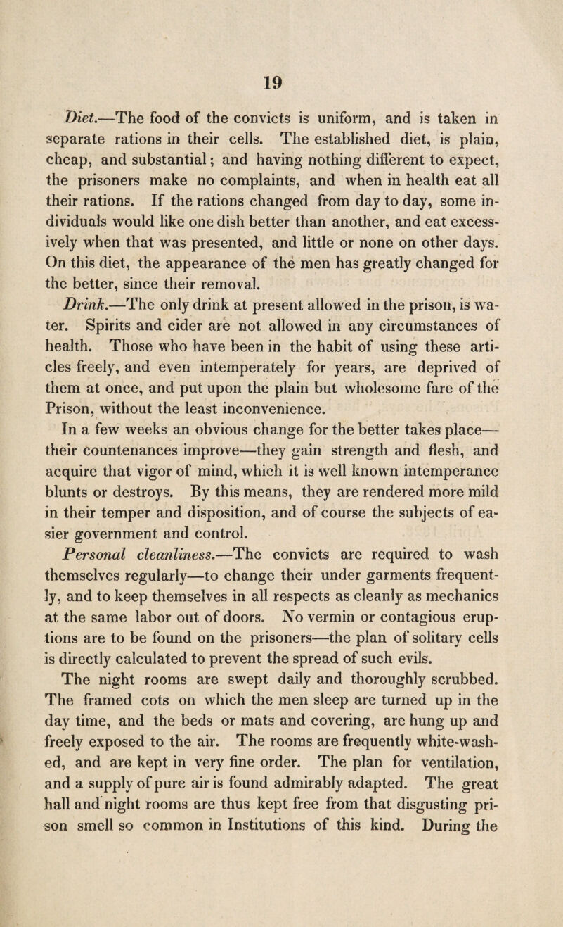 Diet.—The food of the convicts is uniform, and is taken in separate rations in their cells. The established diet, is plain, cheap, and substantial; and having nothing different to expect, the prisoners make no complaints, and when in health eat all their rations. If the rations changed from day to day, some in¬ dividuals would like one dish better than another, and eat excess¬ ively when that was presented, and little or none on other days. On this diet, the appearance of the men has greatly changed for the better, since their removal. Drink.—The only drink at present allowed in the prison, is wa¬ ter. Spirits and cider are not allowed in any circumstances of health. Those who have been in the habit of using these arti¬ cles freely, and even intemperately for years, are deprived of them at once, and put upon the plain but wholesome fare of the Prison, without the least inconvenience. In a few weeks an obvious change for the better takes place— their countenances improve—they gain strength and flesh, and acquire that vigor of mind, which it is well known intemperance blunts or destroys. By this means, they are rendered more mild in their temper and disposition, and of course the subjects of ea¬ sier government and control. Personal cleanliness.—The convicts are required to wash themselves regularly—to change their under garments frequent¬ ly, and to keep themselves in all respects as cleanly as mechanics at the same labor out of doors. No vermin or contagious erup¬ tions are to be found on the prisoners—the plan of solitary cells is directly calculated to prevent the spread of such evils. The night rooms are swept daily and thoroughly scrubbed. The framed cots on which the men sleep are turned up in the day time, and the beds or mats and covering, are hung up and freely exposed to the air. The rooms are frequently white-wash¬ ed, and are kept in very fine order. The plan for ventilation, and a supply of pure air is found admirably adapted. The great hall and night rooms are thus kept free from that disgusting pri¬ son smell so common in Institutions of this kind. During the