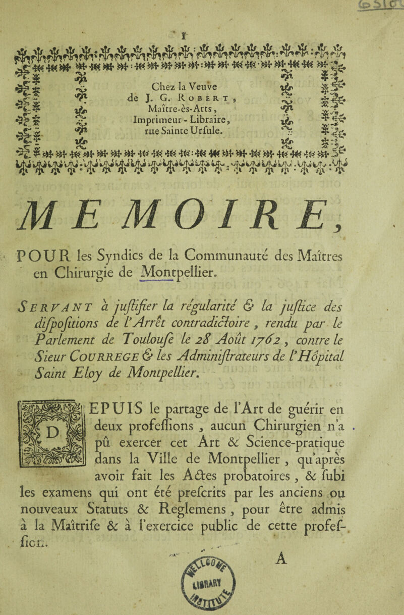 «{-«tWSt^^W'iM'iCHtHt 4fe'4<CHhHt4fc4fc Htgg, .gS'É *> Chez la Veuve »£ li5 fll| ? de JMG. RoB.ax, g x&» Maicre-es-Arts, ^ wv. Imprimeur - Libraire, *<L ** # rue Sainte Urfule. ^ *% .. tjfc »£> ^p| •3g. $ Ht Ht 40: Ht Ht Ht Ht «i *8 4fe 4« : 4& W. Ht Ht 4& Ht 4fc 44* 46 Ht 5& *£# #• *î* !$> -JC POUR les Syndics de la Communauté des Maîtres en Chirurgie de Montpellier. SER VA NT a jujlifier la régulante & la jufiiee des difpojitions de L’Arrêt contradictoire, rendu par le Parlement de Touloufe le 28 Août 1762 , contre le Sieur CoURREGE & les Adminijlrateurs de l’Hôpital Saint Eloy de Montpellier. E P UIS le partage de l’Art de guérir en deux profemons ^ aucun Chirurgien n’a pû exercer cet Art & Science-pratique dans la Ville de Montpellier , qu’après avoir fait les Aéfes probatoires, ôc fubi les examens qui ont été preferits par les anciens ou nouveaux Statuts & Reglemens, pour être admis à la Maîtrife & à l’exercice public de cette profef- ficÉ. r*!* A