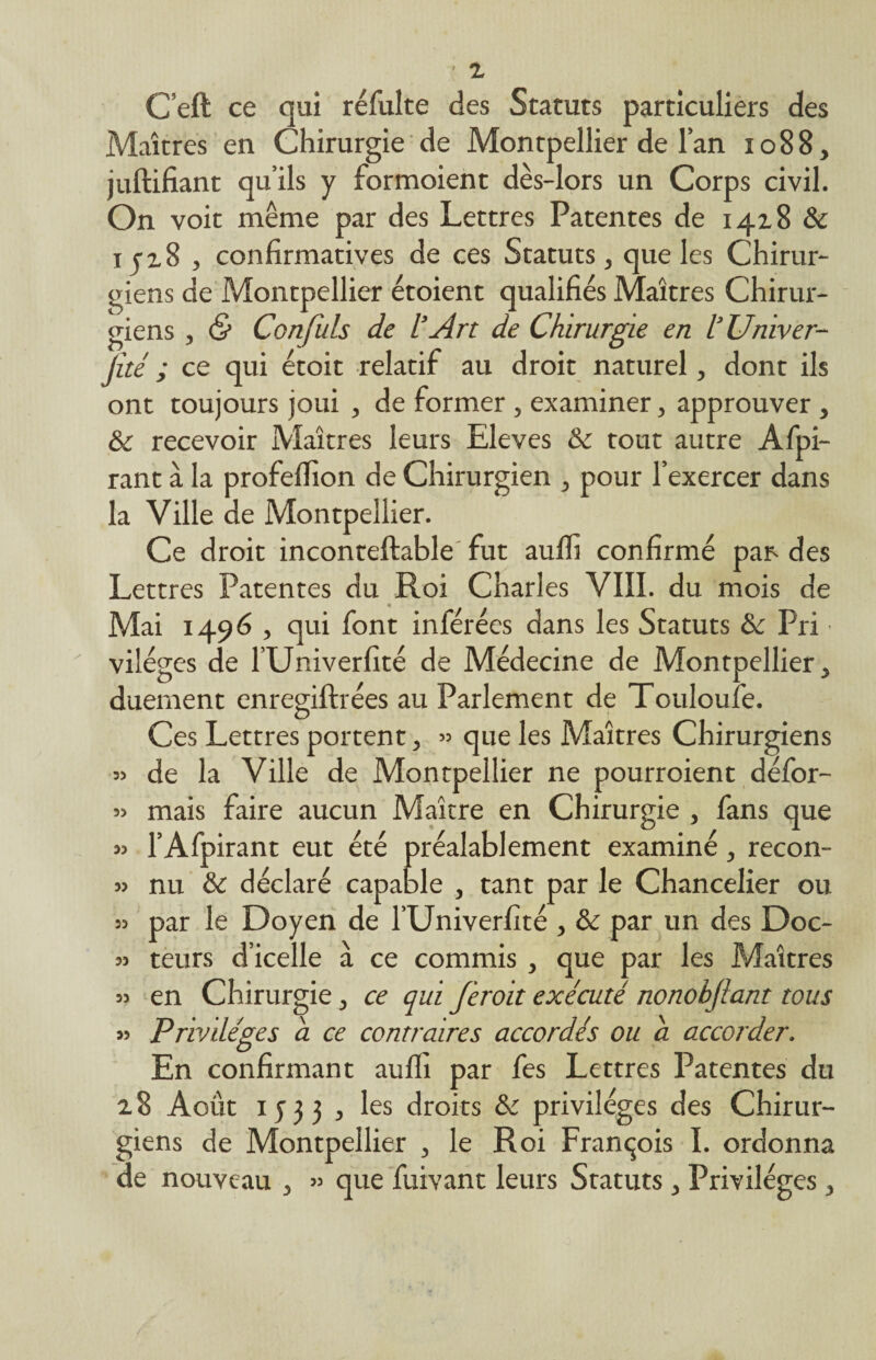 C’eft ce qui réfulte des Statuts particuliers des Maîtres en Chirurgie de Montpellier de l’an 1088, juftifiant qu’ils y formoient dès-lors un Corps civil. On voit même par des Lettres Patentes de 14x8 & ijz8 , confirmatives de ces Statuts, que les Chirur¬ giens de Montpellier étoient qualifiés Maîtres Chirur¬ giens , & Conflits de l’Art de Chirurgie en l’Univer- jité ; ce qui étoit relatif au droit naturel, dont ils ont toujours joui , de former , examiner, approuver , & recevoir Maîtres leurs Eleves & tout autre Afpi- rant à la profefiion de Chirurgien , pour l’exercer dans la Ville de Montpellier. Ce droit inconteftable fut aufli confirmé par- des Lettres Patentes du Roi Charles VIII. du mois de Mai 1496 , qui font inférées dans les Statuts ôc Pri • viléges de l’Univerfité de Médecine de Montpellier, duement enregifhées au Parlement de Touloufe. Ces Lettres portent, » que les Maîtres Chirurgiens « de la Ville de Montpellier ne pourraient défor- » mais faire aucun Maître en Chirurgie , fans que » l’Afpirant eut été préalablement examiné, recon- » nu & déclaré capable , tant par le Chancelier ou » par le Doyen de l’Univerfité , & par un des Doc- » teurs d’icelle à ce commis , que par les Maîtres » en Chirurgie, ce qui feroit exécuté nonobftant tous » Privilèges a ce contraires accordés ou a accorder. En confirmant auffi par fes Lettres Patentes du 2.8 Août 1533 , les droits & privilèges des Chirur¬ giens de Montpellier , le Roi François I. ordonna de nouveau , » que fuivant leurs Statuts , Privilèges,