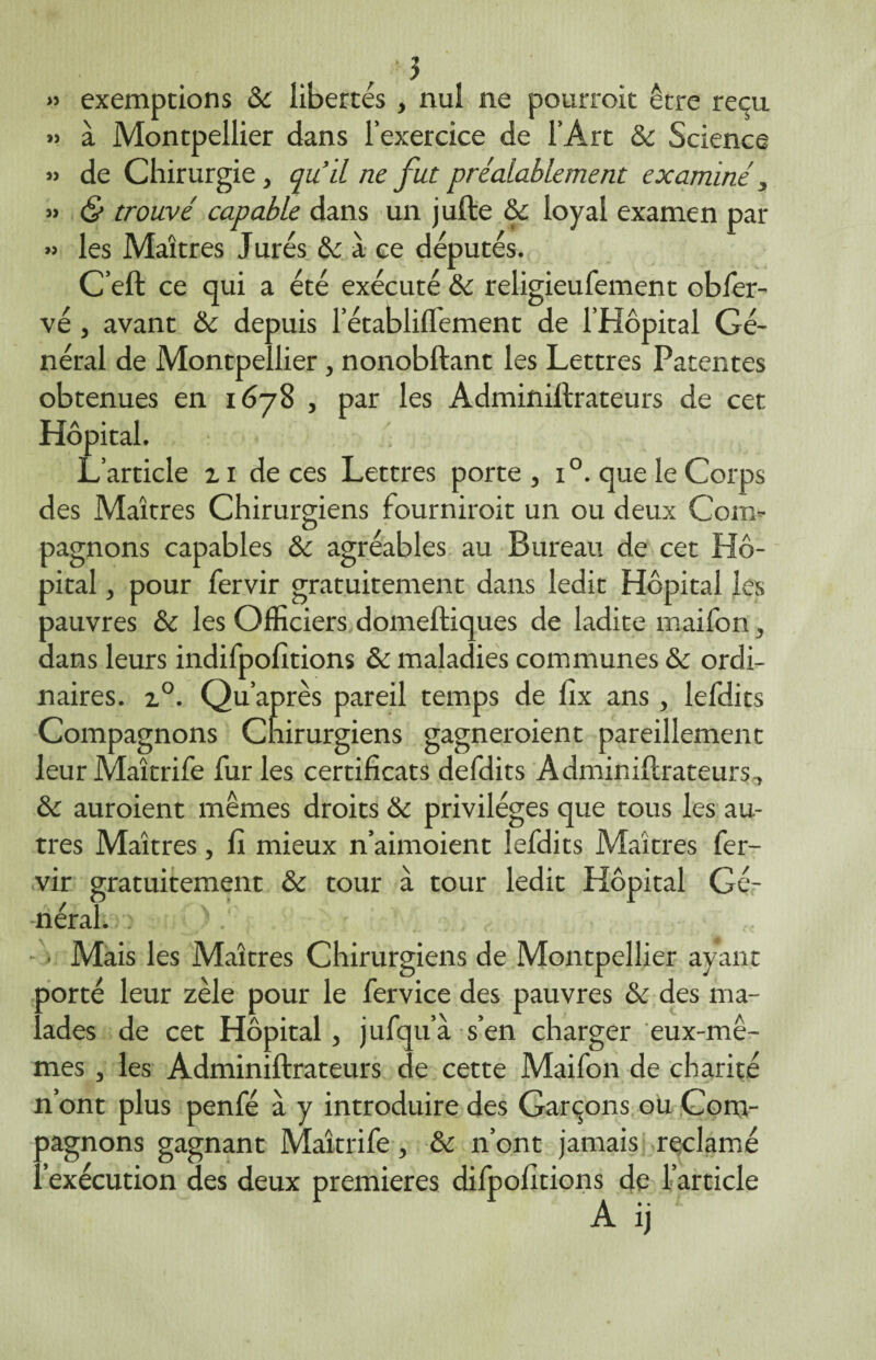 ■3 » exemptions 8c libertés , nul ne pourroit être reçu » à Montpellier dans l’exercice de l’Art & Science » de Chirurgie, qu’il ne fut préalablement examiné y » & trouvé capable dans un jufte 8c loyal examen par » les Maîtres Jurés & à ce députés. C’ell ce qui a été exécuté 8c religieufement obfer- vé , avant 8c depuis l’établiflement de l’Hôpital Gé¬ néral de Montpellier, nonobftant les Lettres Patentes obtenues en 1678 , par les Adminillrateurs de cet Hôpital. L’article z 1 de ces Lettres porte , i°. que le Corps des Maîtres Chirurgiens fourniroit un ou deux Com¬ pagnons capables 8c agréables au Bureau de cet Hô¬ pital , pour fervir gratuitement dans ledit Hôpital les pauvres 8c les Officiers domeltiques de ladite maifon , dans leurs indifpofitions 8c maladies communes 8c ordi¬ naires. z°. Qu’ap rès pareil temps de lîx ans, lefdits Compagnons Chirurgiens gagneraient pareillement leurMaîtrife fur les certificats defdits Adminillrateurs, 8c auroient mêmes droits 8c privilèges que tous les au¬ tres Maîtres, 11 mieux n’aimoient lefdits Maîtres fer¬ vir gratuitement 8c tour à tour ledit Hôpital Gé¬ néral. î - . Mais les Maîtres Chirurgiens de Montpellier ayant porté leur zèle pour le fervice des pauvres 8c des ma¬ lades de cet Hôpital, jufqua s’en charger eux-mê¬ mes , les Adminillrateurs de cette Maifon de charité n’ont plus penfé a y introduire des Garçons ou Com¬ pagnons gagnant Maîtrife, & n’ont jamais réclamé ..'exécution des deux premières difpofitions de l’article A ij