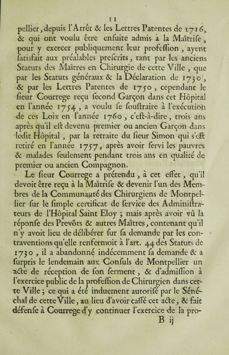 pellier, depuis l’Arrêt & les Lettres Patentes de 1716, & qui ont voulu être enfuite admis a la Maîtrife, oour y exercer publiquement leur profeflion , ayent .atisfait aux préalables prefcrits, tant par les anciens Statuts des Maîtres en Chirurgie de cette Ville , que par les Statuts généraux Sc la Déclaration de 1730 , & par les Lettres Patentes de 1750 , cependant le fieur Courrege reçu fécond Garçon dans cet Hôpital en l’année 1754 , a voulu fe fouftraire à l’exécution de ces Loix en l’année 1760, c’eft-à-dire, trois ans après qu’il eft devenu premier ou ancien Garçon dans ledit Hôpital, par la retraite du fieur Simon qui s’eft retiré en l’année 1757, après avoir fervi les pauvres & malades feulement pendant trois ans en qualité de premier ou ancien Compagnon. Le fieur Courrege a prétendu, à cet effet, qu’il devoit être reçu à la Maîtrife &c devenir l’un des Mem¬ bres de la Communauté des Chirurgiens de Montpel¬ lier fur le fimple certificat de fervice des Adminiftra- teurs de l’Hôpital Saint Eloy ; mais après avoir vû la réponfe des Prévôts & autres Maîtres, contenant qu’il n’y avoit lieu de délibérer fur fa demande par les con¬ traventions quelle renfermoit à l’art. 44des Statuts de 1730 , il a abandonné indécemment fa demande & a furpris le lendemain aux Confuls de Montpellier un acte de réception de fon ferment, & d’admiffion à l’exercice public de la j>rofefïion de Chirurgien dans cet¬ te Ville ; ce qui a été induement autorifé par le Séné¬ chal de cette Ville, au lieu d’avoir caffé cet aéte , & fait défenfe à Courrege d’y continuer l’exercice de la pro- B ij