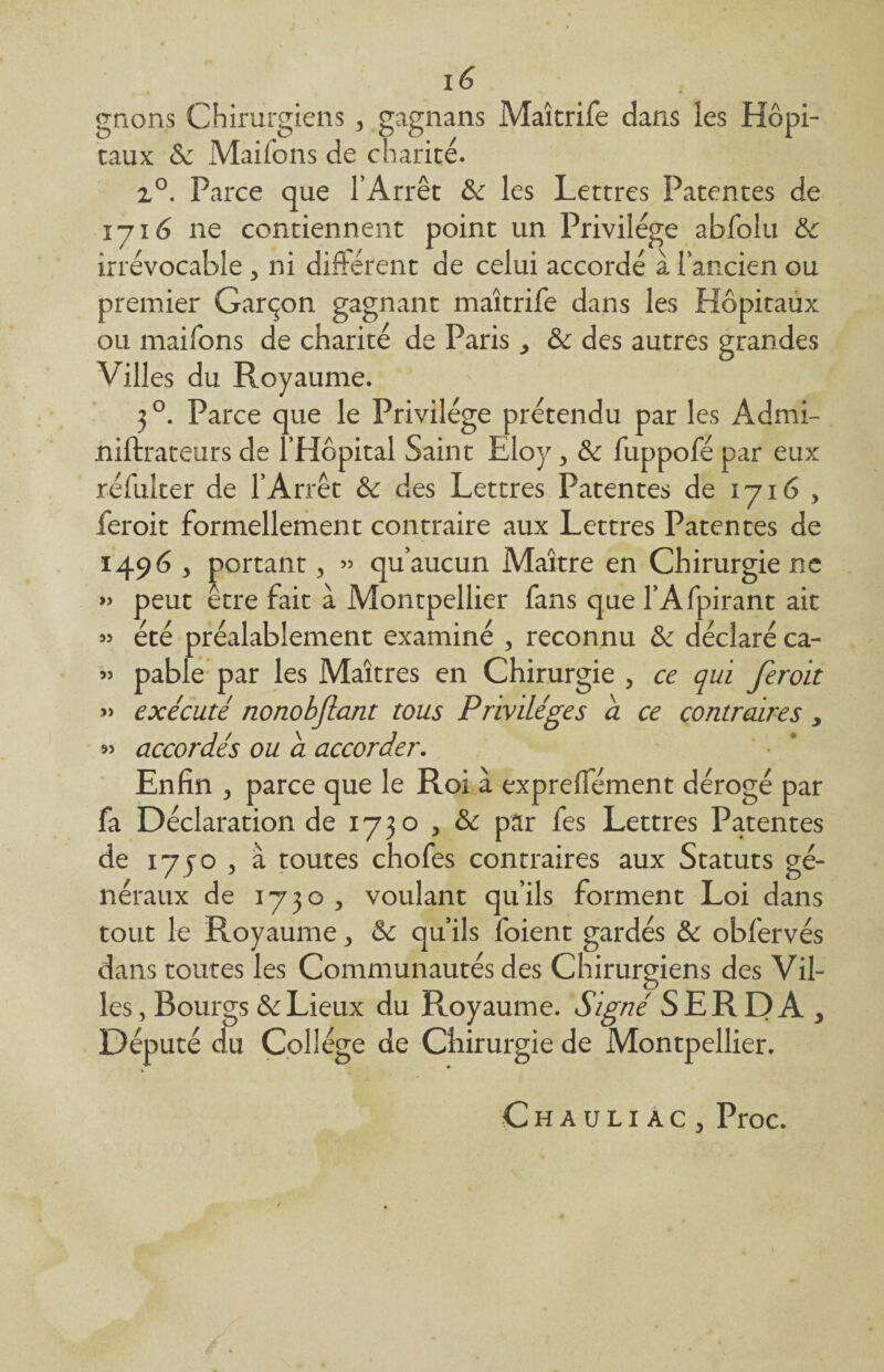 gnons Chirurgiens, gagnans Maîtrife dans les Hôpi- eaux & Mai ions de charité. z°. Parce que l’Arrêt & les Lettres Patentes de 171 6 ne contiennent point un Privilège abfolu &c irrévocable , ni différent de celui accordé à l’ancien ou premier Garçon gagnant maîtrife dans les Hôpitaux ou maifons de charité de Paris , & des autres grandes Villes du Royaume. 3 °. Parce que le Privilège prétendu par les Âdmi- niftrateurs de l’Hôpital Saint Eloy, & fuppofé par eux réfulter de l’Arrêt & des Lettres Patentes de 1716 , feroit formellement contraire aux Lettres Patentes de 1496 , portant, » qu’aucun Maître en Chirurgie ne » peut etre fait à Montpellier fans que l’Afpirant ait » été préalablement examiné , reconnu & déclaré ca- » pable par les Maîtres en Chirurgie , ce qui feroit » exécuté nonobflant tous Privilèges a ce contraires, » accordés ou a accorder. Enfin , parce que le Roi à expreffément dérogé par fa Déclaration de 1730 , & par fes Lettres Patentes de 17y o , a toutes chofes contraires aux Statuts gé¬ néraux de 1730 , voulant qu’ils forment Loi dans tout le Royaume, &c qu’ils foient gardés & obfervés dans toutes les Communautés des Chirurgiens des Vil¬ les, Bourgs & Lieux du Royaume. Signé S ER DA , Député du Collège de Chirurgie de Montpellier. fc * Chauliac, Proc. 1