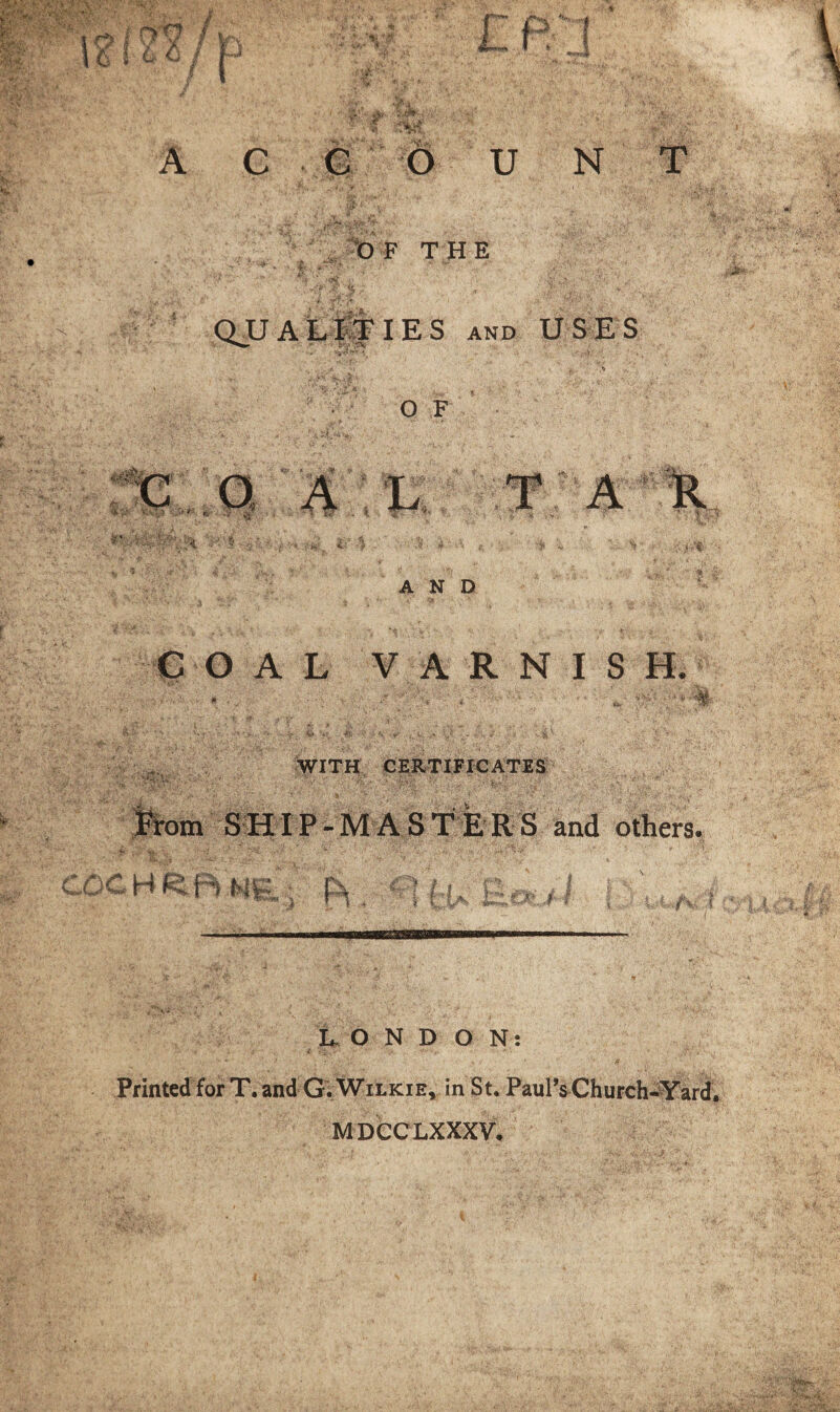 OF THE QJJ A L IT I E S and USES O F AND COAL VARNISH. mi WITH CERTIFICATES SHIP-MASTERS and others. / * (a t'-Oti./ L-ONDON: Printed for T. and G. Wilkie, in St. Paul’s Church-Yard, MDCCLXXXV.