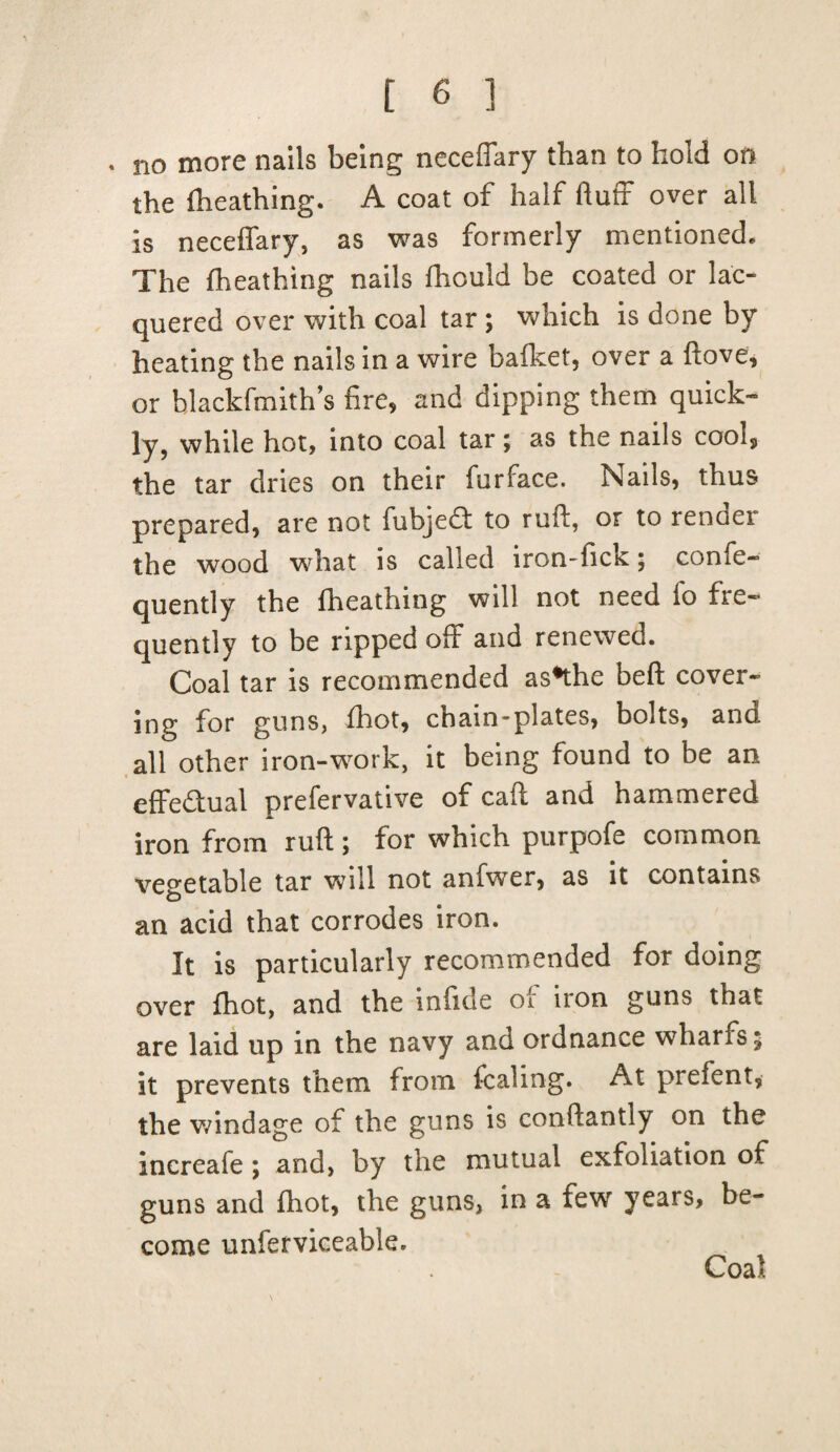 . no more nails being neceffary than to hold on the fheathing. A coat of half fluff over all is neceffary, as was formerly mentioned. The fheathing nails fhould be coated or lac¬ quered over with coal tar ; which is done by heating the nails in a wire bafket, over a ftove, or blackfmith’s fire, and dipping them quick¬ ly, while hot, into coal tar; as the nails cool, the tar dries on their furface. Nails, thus prepared, are not fubjedf to rufl, or to renoei the wood what is called iron-fick; confe- quently the fheathing will not need fo fre¬ quently to be ripped off and renewed. Coal tar is recommended as*the beft cover¬ ing for guns, fhot, chain-plates, bolts, and all other iron-work, it being found to be an effectual prefervative of caft and hammered iron from ruft; for which purpofe common vegetable tar will not anfwer, as it contains an acid that corrodes iron. It is particularly recommended for doing over fhot, and the infide of iron guns that are laid up in the navy and ordnance wharfs; it prevents them from fcaling. At prefent, the windage of the guns is conftantly on the increafe; and, by the mutual exfoliation of guns and fhot, the guns, in a few years, be¬ come unferviceable.