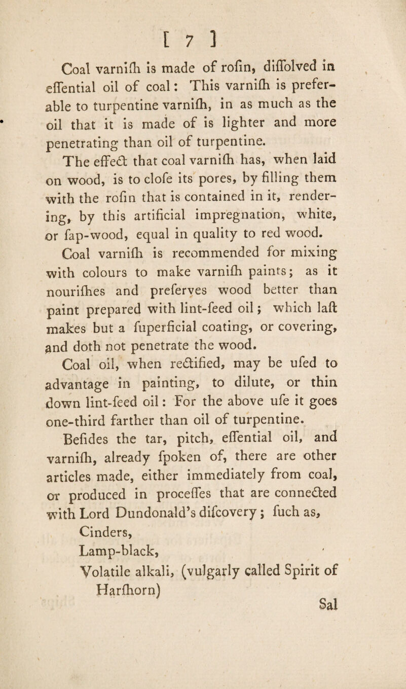 Coal varnifh is made of rofin, diffolved in effential oil of coal: This varnifh is prefer¬ able to turpentine varnifh, in as much as the oil that it is made of is lighter and more penetrating than oil of turpentine. The effect that coal varnifh has, when laid on wood, is to clofe its pores, by filling them with the rofin that is contained in it, render¬ ing, by this artificial impregnation, white, or fap-wood, equal in quality to red wood. Coal varnifh is recommended for mixing with colours to make varnifh paints; as it nourifhes and preferves wood better than paint prepared with lint-feed oil; which laft makes but a fuperficial coating, or covering, and doth not penetrate the wood. Coal oil, when redified, may be ufed to advantage in painting, to dilute, or thin down lint-feed oil: For the above ufe it goes one-third farther than oil of turpentine. Befides the tar, pitch, effential oil, and varnifh, already fpoken of, there are other articles made, either immediately from coal, or produced in proceffes that are conneded with Lord Dundonald’s difcovery; fuch as. Cinders, Lamp-black, Volatile alkali, (vulgarly called Spirit of Harfhorn) Sal /