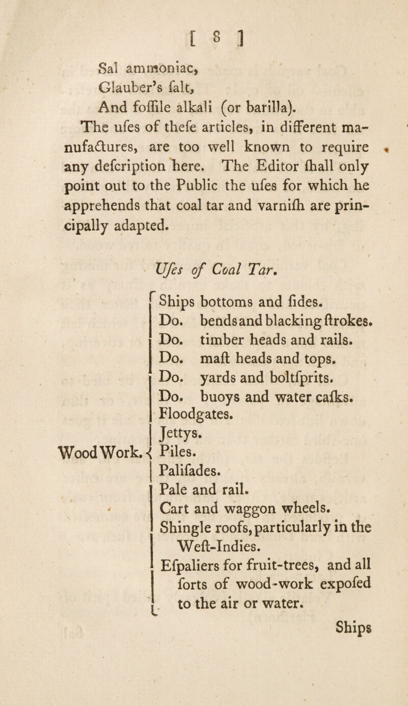 Sal ammoniac, Glauber’s fait. And foffile alkali (or barilla). The ufes of thefe articles, in different ma¬ nufactures, are too well known to require « any defcription here. The Editor fhall only point out to the Public the ufes for which he apprehends that coal tar and varnifh are prin¬ cipally adapted. / Ufes of Coal Tar. — Ships bottoms and fides. Do. bends and blacki ng ftrokes. Do. timber heads and rails. Do. mail heads and tops. Do. yards and boltfprits. Do. buoys and water calks. Floodgates. Jettys. Wood Work. Piles. j Palifades. Pale and rail. ' Cart and waggon wheels. Shingle roofs, particularly in the Weft-Indies. Efpaliers for fruit-trees, and all forts of wood-work expofed to the air or water. Ships