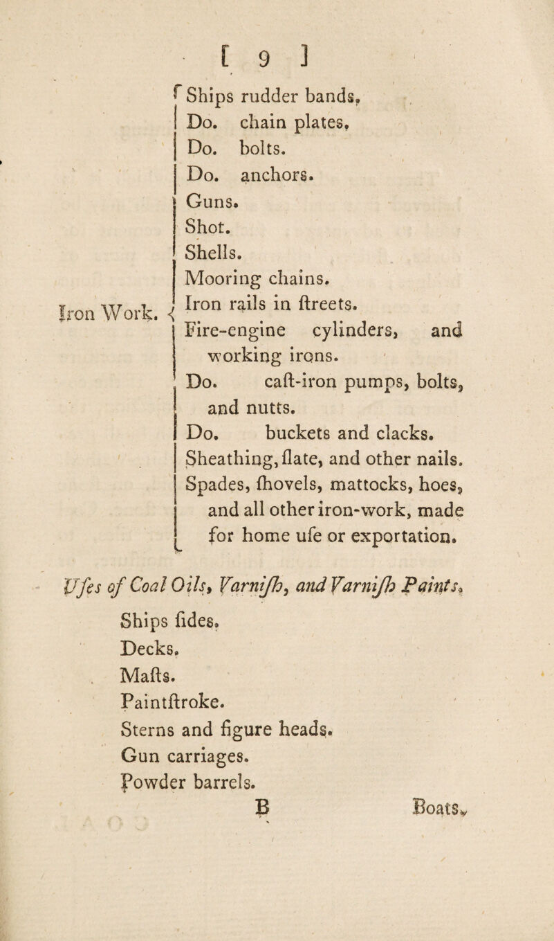 Ships rudder bands. Do, chain plates. Do. bolts. Do. anchors. Iron Work. Guns. Shot. Shells. Mooring chains. Iron rails in ftreets. Fire-engine cylinders, and working irons. Do. caft-iron pumps, bolts, and nutts. Do. buckets and clacks. Sheathing, date, and other nails. Spades, {hovels, mattocks, hoes, and all other iron-work, made for home ufe or exportation. Ufes of Coal Oils, Yarnifh, and Varnijh Paints* Ships fideg. Decks. Mads. Paintftroke. Sterns and figure heads. Gun carriages. Powder barrels. B Boats* /