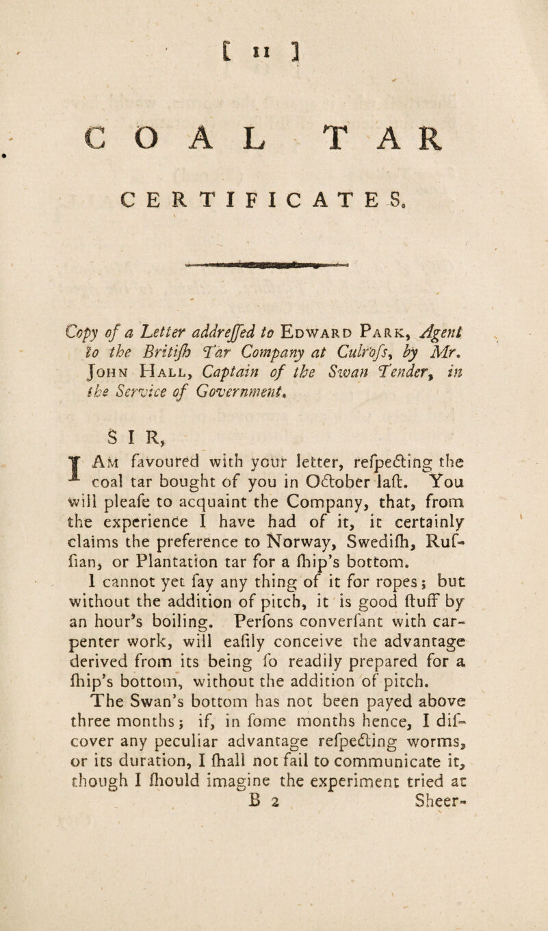 COAL TAR CERTIFICATES. \ Copy of a Letter addreffed to Edward Park, Agent to the Britijh Lar Company at Culr'ofsy by Mr. John PI all. Captain of the Swan Lender, in ike Service of Government, S I R, J Am favoured with your letter, refpe£ting the -*• coal tar bought of you in October la(L You will pleafe to acquaint the Company, that, from the experience I have had of it, it certainly claims the preference to Norway, Swedifh, Ruf¬ fian, or Plantation tar for a fhip’s bottom. 1 cannot yet fay any thing of it for ropes; but without the addition of pitch, it is good (tuff by an hour*s boiling. Perfons converfant with car-* penter work, will eafily conceive the advantage derived from its being fo readily prepared for a fhip’s bottom, without the addition of pitch. The Swan’s bottom has not been payed above three months; if, in fome months hence, I dis¬ cover any peculiar advantage refpedting worms, or its duration, I fhall not fail to communicate it, though I fhould imagine the experiment tried at B 2 Sheer- \