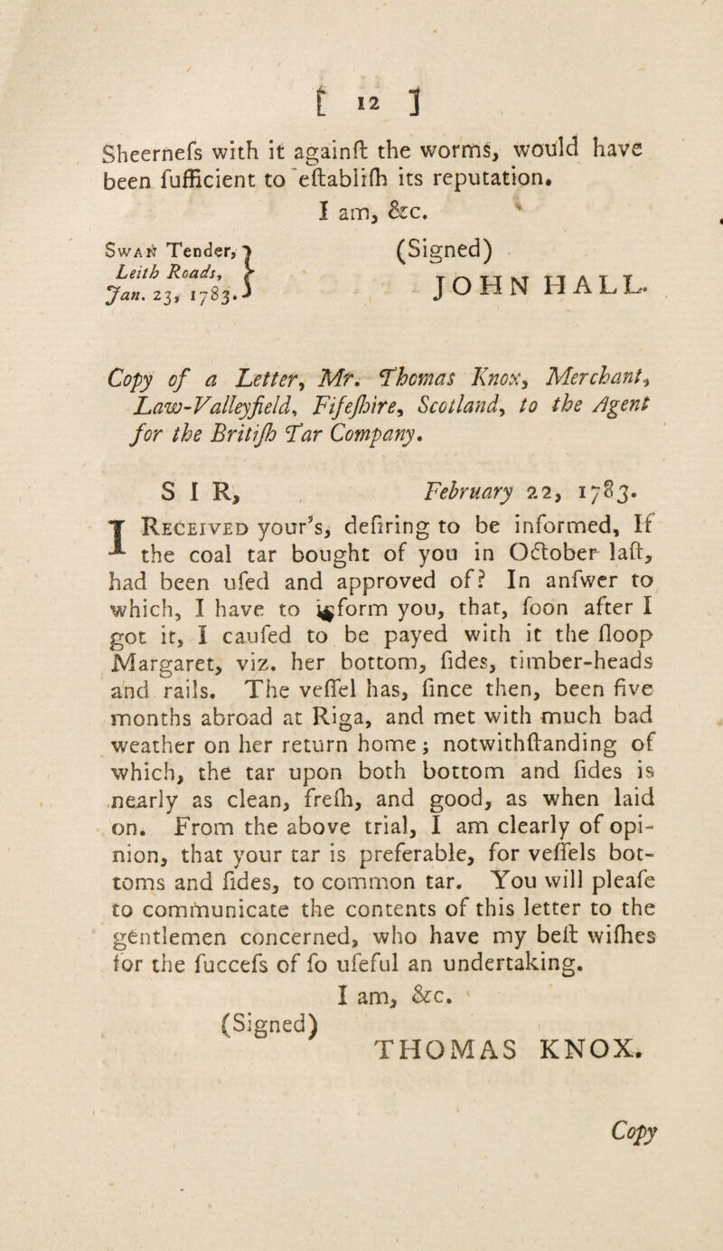 t >2 3 Sheernefs with it again# the worms, would have been fufficient to eftabiifh its reputation, I am, he. (Signed) JOHN HALL. Swai^t Tender, Leith Roads. Jan. 23, 1783. Copy of a Letter, Mr. Fhem as Knox, Merchant, Law-Valleyfield. Fifejhire, Scotland, /<? //:?£ Agent for the Britifh Far Company. SIR, February 22, 1783. T Received your’s, defiring to be informed. If the coal tar bought of you in October laft, had been ufed and approved of? In anfwer to which, I have to inform you, that, foon after I got it, I caufed to be payed with it the Hoop Margaret, viz. her bottom, fides, timber-heads and rails. The veffel has, fince then, been five months abroad at Riga, and met with much bad weather on her return home; notwithftanding of which, the tar upon both bottom and fides is nearly as clean, frefh, and good, as when laid on. From the above trial, I am clearly of opi¬ nion, that your tar is preferable, for veffels bot¬ toms and fides, to common tar. You will pleafe to communicate the contents of this letter to the gentlemen concerned, who have my be# wifhes for the fuccefs of fo ufeful an undertaking. I am, he. (Signed) THOMAS KNOX.