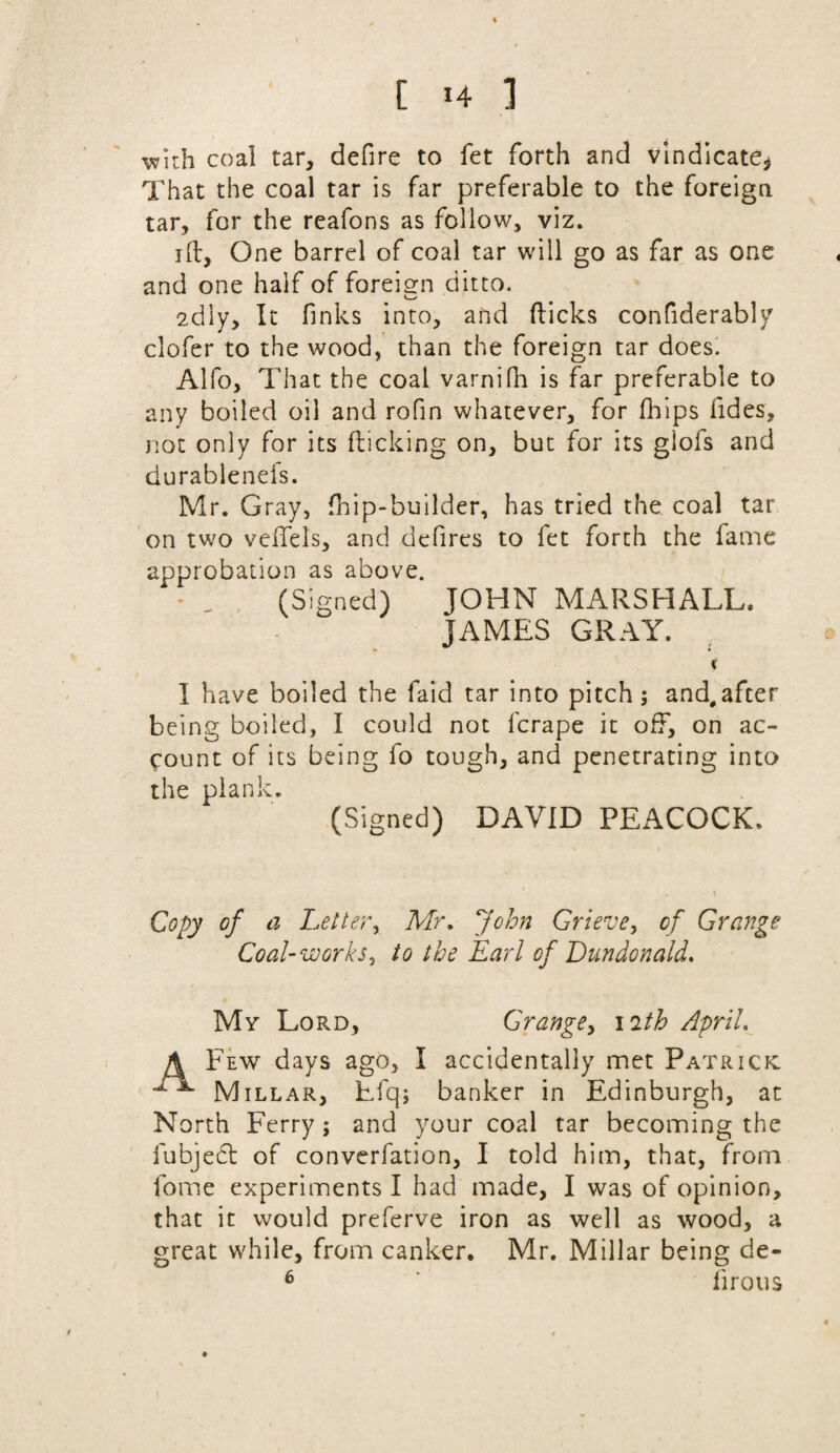 with coal tar, defire to fet forth and vindicate* That the coal tar is far preferable to the foreign tar, for the reafons as follow, viz. 1 ft. One barrel of coal tar will go as far as one and one half of foreign ditto, <_/ 2diy, It finks into, and flicks confiderably clofer to the wood, than the foreign tar does. Alfo, That the coal varnifh is far preferable to any boiled oil and rofin whatever, for fhips fides, not only for its flicking on, but for its giofs and durablenefs. Mr. Gray, fnip-builder, has tried the coal tar on two veiTels, and defires to fet forth the fame approbation as above. (Signed) JOHN MARSHALL* JAMES GRAY. K I have boiled the faid tar into pitch; and,afcer being boiled, I could not fcrape it off, on ac¬ count of its being fo tough, and penetrating into the plank. (Signed) DAVID PEACOCK. Copy of a Letter, Mr. John Grieve, of Grange Coal-works, to the Earl of Dundonald. Mv Lord, Grange, 12th April. A Few days ago, I accidentally met Patrick: Millar, Efq; banker in Edinburgh, at North Ferry; and your coal tar becoming the fubjedt of converfation, I told him, that, from fome experiments I had made, I was of opinion, that it would preferve iron as well as wood, a great while, from canker. Mr. Millar being de- 6 ’ firous ♦