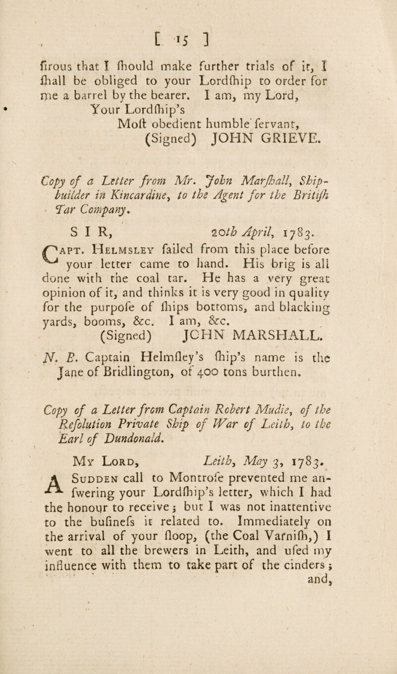 [ ,J5 1 / . firous that I fhould make further trials of it, I fhall be obliged to your Lordfhip to order for me a barrel by the bearer. I am, my Lord, Your Lordfhip’s Molt obedient humble'fervant, (Signed) JOHN GRIEVE. Copy of a Cotter from Mr. John Marjhall, Ship¬ builder in Kincardine, to the Agent for the Britifh Tar Company. I SIR, 20th April, 1783. ff'apt. Helmsley failed from this place before ^ your letter came to hand. His brig is all done with the coal tar. He has a very great opinion of it, and thinks it is very good in quality for the purpofe of fhips bottoms, and blacking yards, booms, &c. I am, &c. (Signed) JOHN MARSHALL. jV. B. Captain Helmfley’s fhip’s name is the Jane of Bridlington, of 400 tons burthen. Copy of a Letter frGm Captain Robert Mudie, of the Pyefolution Private Ship of IVar of Leith, to the Earl of Lundonald. My Lord, Leith, May 3, 1783. A Sudden call to Montrofe prevented me an- fwering your Lordfhip’s letter, which I had the honour to receive; but I was not inattentive to the bufinefs it related to. Immediately on the arrival of your Hoop, (the Coal Varnilh,) I went to all the brewers in Leith, and ufed my influence with them to take part of the cinders ; and. /