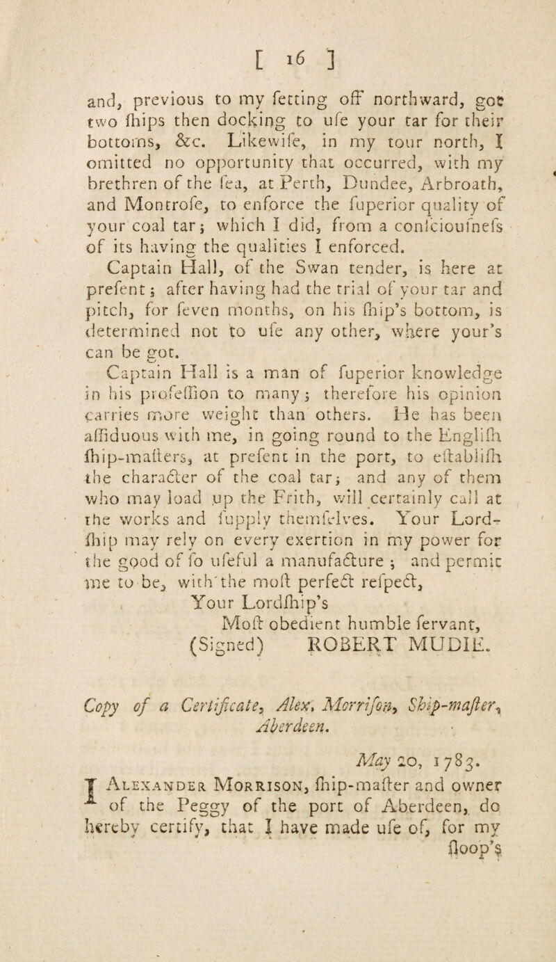 and, previous to my ferting off northward, got two fhips then docking to ufe your tar for their bottoms, &c. Likewife, in my tour north, I omitted no opportunity that occurred, with my brethren of the lea, at Perth, Dundee, Arbroath, and Montrofe, to enforce the fuperior quality of your coal tar j which I did, from a conlcioulnefs of its having the qualities I enforced. Captain Hall, of the Swan tender, is here at prefent; after having had the trial of your tar and pitch, for feven months, on his (hip’s bottom, is determined not to ufe any other, where your’s can be got. Captain Hall is a man of fuperior knowledge in his profeffion to many ^ therefore his opinion carries more weight than others. He has been affiduous with me, in going round to the Englifh fhip-mafters, at prefent in the port, to eftablifh the character of the coal tar; and any of them who may load up the Frith, will certainly call at the works and fupply themielves. Your Lord- fhip may rely on every exertion in my power for the good of fo ufeful a manufacture ; and permit rue to be, with'the mod perfedt refpedt, Your Lordfhip’s Mod obedient humble fervant, (Signed) ROBERT MUDIE. Copy of a Certificate, Alex, Morrifion, Ship-mafter% Aberdeen. May 2o, 1 783. T Alexander Morrison, fhip-mader and owner of the Peggy of the port of Aberdeen, do hereby certify, that I have made ufe of, for my floop’a