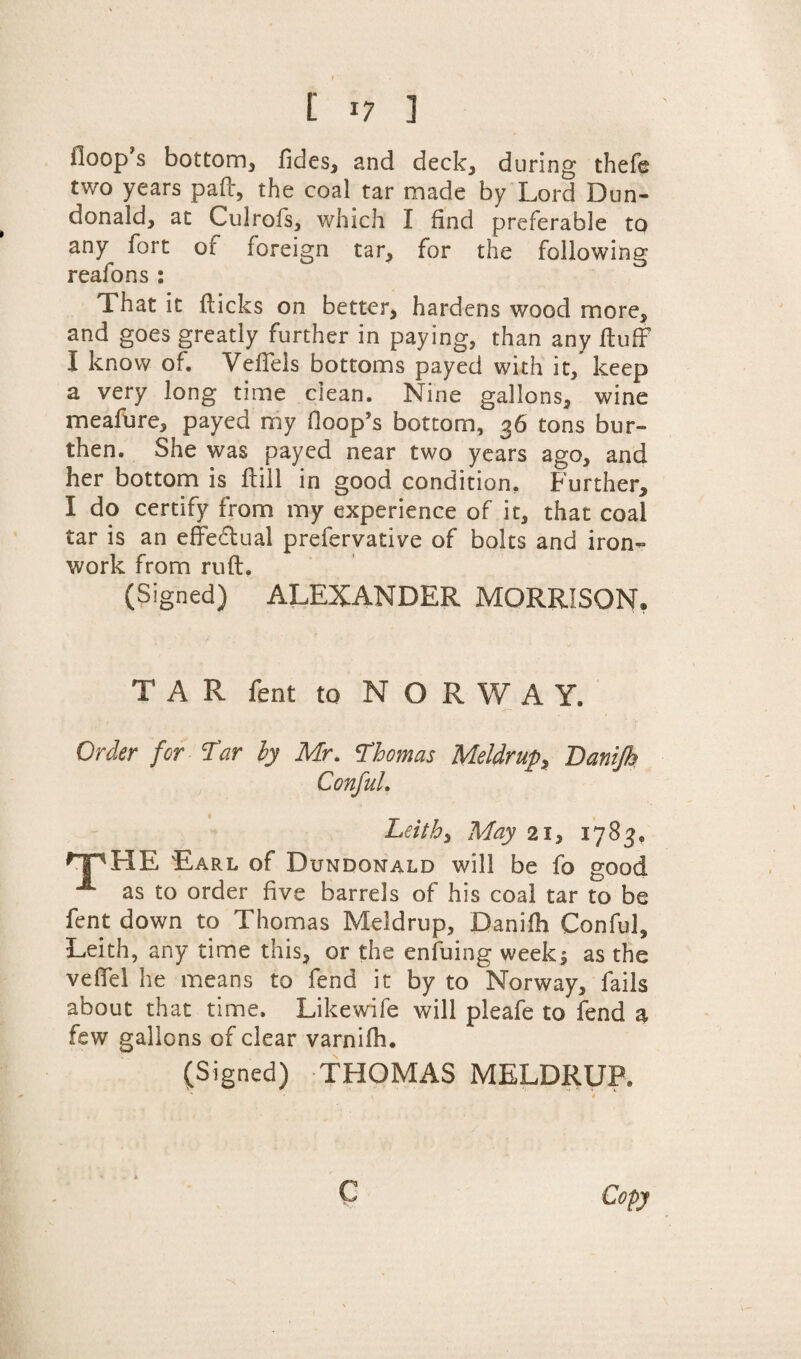 iloop s bottom, fides, and deck, during thefe two years pad, the coal tar made by Lord Dun- donald, at Culrofs, which I find preferable to any fort of foreign tar, for the following reafons : That it dicks on better, hardens wood more, and goes greatly further in paying, than any duff I know of. Veffels bottoms payed with it, keep a very long time clean. Nine gallons, wine meafure, payed my (loop’s bottom, 36 tons bur¬ then. She was payed near two years ago, and her bottom is dill in good condition. Further, I do certify from my experience of it, that coal tar is an effectual prefervative of bolts and iron¬ work from rud. (Signed) ALEXANDER MORRISON. TAR fent to N O R W A Y. Order for 'Tar by Mr. Thomas Meldrup, Danijh Conful. Leith, May 21, 1783* HP HE Earl of Dundonald will be fo good A as to order five barrels of his coal tar to be fent down to Thomas Meldrup, Danidi Conful, Leith, any time this, or the enduing week5 as the veffel he means to fend it by to Norway, fails about that time. Likewife will pleafe to fend a few gallons of clear varnifh. (Signed) THOMAS MELDRUP.