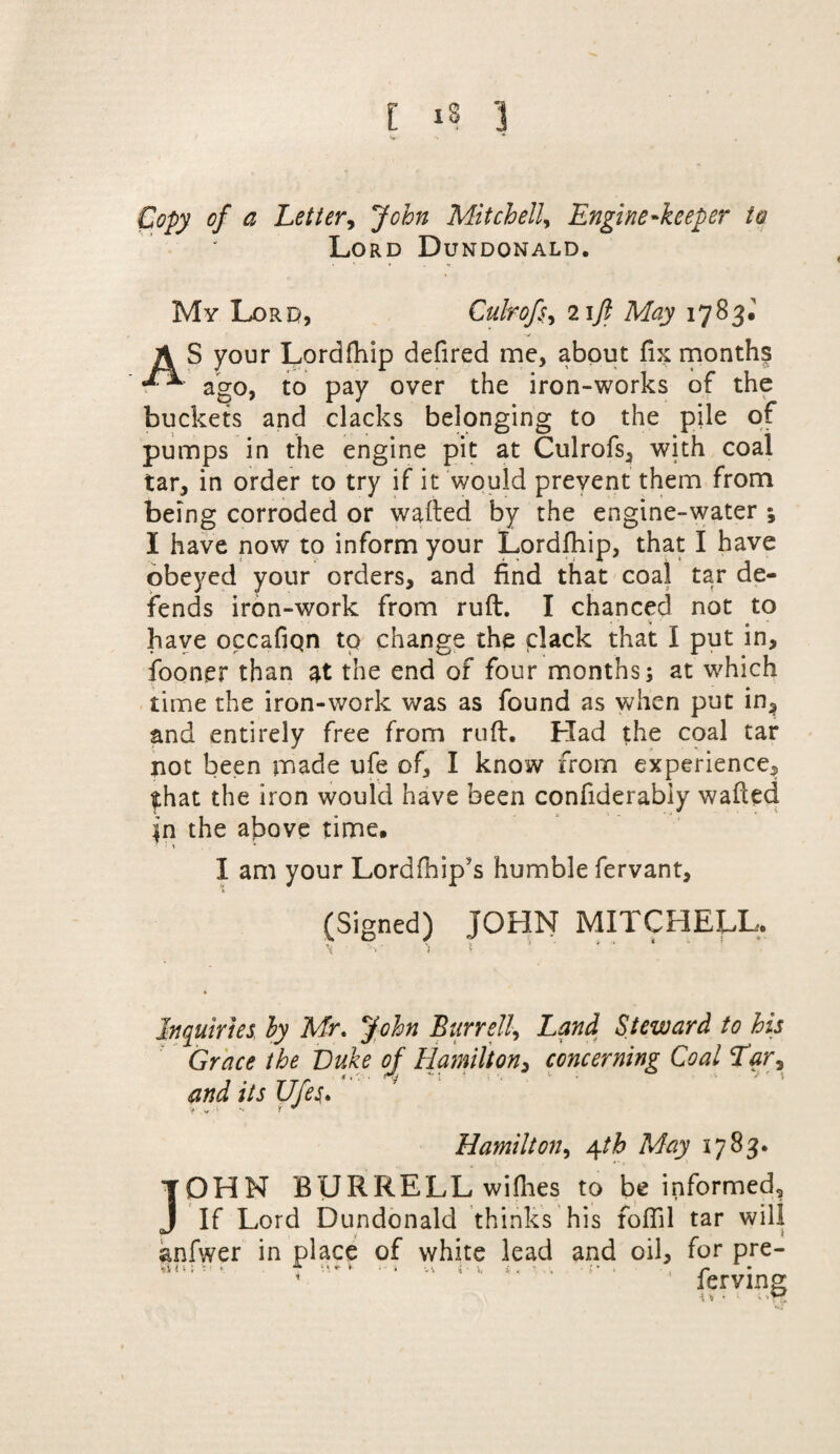 Copy of a Letter, John Mitchell, Engine'keeper to Lord Dundonald. My Lord, Culrofs, lift May 1783J A S your Lordfhip defired me, about fix months ago, to pay over the iron-works of the buckets and clacks belonging to the pile of pumps in the engine pit at Culrofs, with coal tar, in order to try if it would prevent them from being corroded or waited by the engine-water ; I have now to inform your Lordfhip, that I have obeyed your orders, and find that coal tar de¬ fends iron-work from ruft. I chanced not to have occafiqn to change the clack that I put in, fooner than at the end of four months; at which time the iron-work was as found as when put in, and entirely free from ruft. Had the coal tar not been made ufe of, I know from experience, $hat the iron would have been confiderabiy wafted in the above time. * I % * I am your Lordfhip’s humble fervant, (Signed) JOHN MITCHELL, V \ i ' * ‘  Inquiries by Mr, John Burr elf Land Steward to his Grace the Duke of Hamilton, concerning Coal Tar9 and its Ufe$, V y.T r ^ Hamilton, 4th May 1783. TOHN BURRELL willies to be informed, J If Lord Dundonald thinks his foffil tar will anfwer in place of white lead and oil, for pre- * ferving ^ ♦ v 1»T