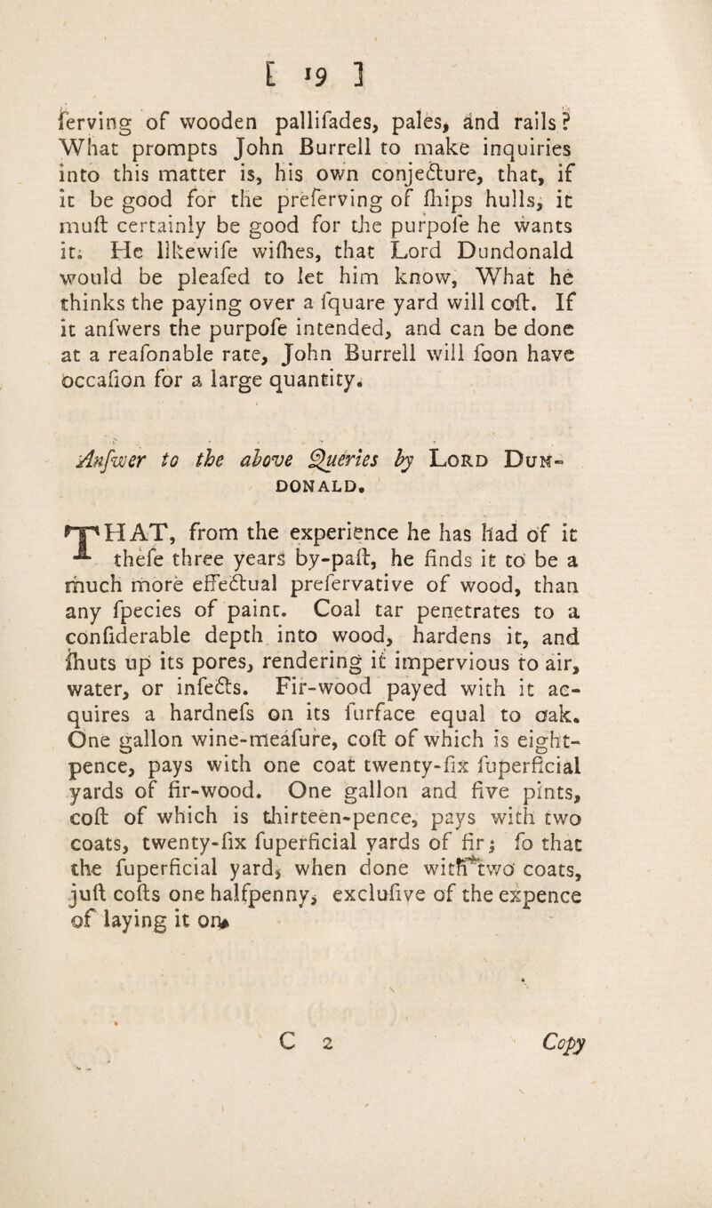ferving of wooden pallifades, pales, ind rails? What prompts John Burrell to make inquiries into this matter is, his own conjecture, that, if it be good for the preferving of fhips hulls, it mud certainly be good for the purpole he wants it; He llkewife willies, that Lord Dundonald would be pleafed to let him know, What he thinks the paying over a fquare yard will colt. If it anfwers the purpofe intended, and can be done at a reafonable rate, John Burrell will foon have occafion for a large quantity. Anfuier to the above Queries by Lord Dun- DONALD. *“r*HAT, from the experience he has had of it thefe three years by-pad, he finds it to be a much more effectual prefervative of wood, than any fpecies of paint. Coal tar penetrates to a confiderable depth into wood, hardens it, and ihuts up its pores, rendering it impervious to air, water, or infeCts. Fir-wood payed with it ac¬ quires a hardnefs on its furface equal to oak® One gallon wine-meafure, cod of which is eight- o o pence, pays with one coat twenty-fix fuperficial yards of fir-wood. One gallon and five pints, cod of which is thirteen-pence, pays with two coats, twenty-fix fuperficial yards of fir; fo that the fuperficial yard, when done witfftwo* coats, juft cods one halfpenny, exclufive of the expence of laying it on*