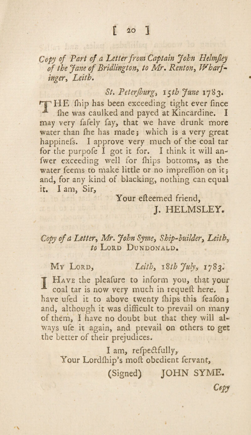 Copy of Part of a Letter from Captain John Helmfley of the Jane of Bridlington, to Mr. Renton, Wharf¬ inger, Leith. St. Peterfhurg, 15tb June 17S3. 'HE fhip has been exceeding tight ever fince fhe was caulked and payed at Kincardine. I may very fafely fay, that we have drunk more water than fhe has made; which is a very great happinefs. I approve very much of the coal tar for the purpofe I got it for. I think it will an- fwer exceeding well for fhips bottoms, as the water feems to make little or no impreffion on it; and, for any kind of blacking, nothing can equal it. I am, Sir, Your efteemed friend, J. HELMSLEY, Copy of a Letter, Mr. John Syme, Ship-builder, Leith, to Lord Dundonald. Leith, 18 thjuhy 1783. My Lord, T Have the pleafure to inform you, that your coal tar is now very much in requeft here. I have ufed it to above twenty fhips this feafon; and, although it was difficult to prevail on many of them, I have no doubt but that they will al¬ ways ufe it again, and prevail on others to get the better of their prejudices. I am, refpedlfully. Your Lordfhip’s mo ft obedient fervant, (Signed) JOHN SYME.