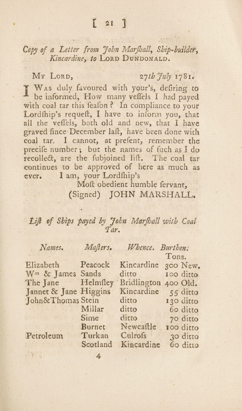 Copy of a Letter from John MarJhall, Ship-builder^ Kincardine, to Lord Dumdonald* My Lord, 27th July 1781. T Was duly favoured with your’s, defiring to be informed. How many veffels I had payed with coal tar this feafon ? In compliance to your Lord (hip’s requeft, I have to inform you, that all the vefteis, both old and new, that I have graved fince December lad:, have been done with coal tar, I cannot, at prefent, remember the precife number *, but the names of fuch as I do recoiled, are the fubjoined lift. The coal tar continues to be approved of here as much as ever. I am, your Lordfhip’s Mod obedient humble fervant, (Signed) JOHN MARSHALL. Lift of Ships payed by John Marfhall with Coal ~ Tar. Names. Mafiers. Whence. Burthen: Elizabeth Peacock Kincardine Tons. 300 New. Wrn & James Sands ditto 100 ditto The Jane Helmftey Bridlington 400 Old. Jannet & Jane Higgins Kincardine 55 ditto John&Thomas Stein ditto 130 ditto Millar ditto 60 ditto Si me ditto 70 ditto Burnet Newcaftle 100 ditto Petroleum Turk an Culrofs 30 ditto Scotland Kincardine 60 ditto 4 1