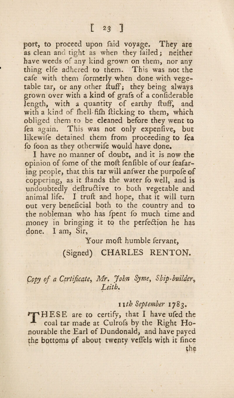 \ i 23 ] port, to proceed upon faid voyage. They are as clean and tight as when they failed; neither have weeds of any kind grown on them, nor any thing elfe adhered to them. This was not the cafe with them formerly when done with vege¬ table tar, or any other fluff; they being always grown over with a kind of grafs of a confiderable length, with a quantity of earthy fluff, and with a kind of fhelffifh flicking to them, which obliged them to be cleaned before they went to fea again. This was not only expenfive, but likewife detained them from proceeding to fea fo foon as they otberwife would have done. I have no manner of doubt, and it is now the opinion of fome of the mofl fenfible of our feafar- ing people, that this tar will anfwer the purpofe of coppering, as it ftands the water fo well, and is undoubtedly deflrudlive to both vegetable and animal life. I trufl and hope, that it will turn out very beneficial both to the country and to the nobleman who has fpent fo much time and money in bringing it to the perfe&ion he has done. I am. Sir, v • * { f. 1 Your mofl humble fervant, (Signed) CHARLES RENTON. Copy of a Certificate, Mr, John Syme, Ship-builder*, Leith. i - ' * i\th September 1783. HpHESE are to certify, that I have ufed the ^ coal tar made at Culrofs by the Right Ho¬ nourable the Earl of Dundonald, and have payed the bottoms pf about twenty veffels with it fince '• ■' '  ‘ ’ th@