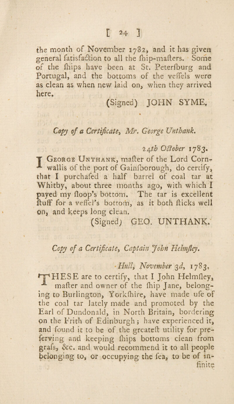 the month of November 1782, and it has given general fatisfaclion to all the fhip-mallers. Some of the fhips have been at St. Peterfburg and Portugal, and the bottoms of the veffels were as clean as when new laid on, when they arrived herea (Signed) JOHN SYME, Copy of a Certificate, Mr. George Unthank. October 1783. T George Unthank, mailer of the Lord Corn- wallis of the port of Gainfoorough, do certify, that I purchafed a half barrel of coal tar at Whitby, about three months ago, with which I payed my Hoop’s bottom. The tar is excellent fluff for a veffel’s bottom, as it both flicks well on, and keeps long clean. (Signed) GEO. UNTHANK. Copy of a Certificate, Captain John Heimjley. Hull, November 3J, 1783. HESE are to certify, that I John Helmiley, i mailer and owner of the Ihip Jane, belong¬ ing to Burlington, Yorklhire, have made ufe of the coal tar lately made and promoted by the Earl of Dundonald, in North Britain, bordering pn the Frith of Edinburgh ; have experienced it, and found it to be of the greatell utility for pre- ferving and keeping fhips bottoms clean from grafs, &c. and would recommend it to all people belonging to, or occupying the fea, to be of in¬ finite