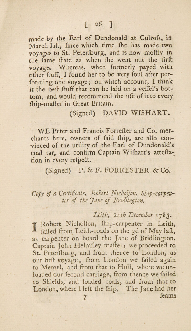 made by the Earl of Dundonald at Culrofs, in March laid, fince which time fhe has made two voyages to St. Peterfburg, and is now moftly in the fame flate as when fhe went out the firfl voyage. Whereas, when formerly payed with other fluff, I found her to be very foul after per¬ forming one voyage^ on which account, I think it the bed fluff that can be laid on a vefieFs bot¬ tom, and would recommend the ufe of it to every fhip-mafler in Great Britain. (Signed) DAVID WISHART. WE Peter and Francis Forrefler and Co. mer¬ chants here, owners of faid fhip, are alfo con¬ vinced of the utility of the Earl of Dundonald’s coal tar, and confirm Captain Wifhart’s attefla- tion in every refpedt. (Signed) P. & F. FORRESTER & Co. Copy of a Certificate, Robert Nicholfon, Ship-carpen¬ ter of the Jane of Bridlington. Leith, 24th December 1783. J Robert Nicholfon, fhip-carpenter in Leith, failed from Leith-roads on the 3d of May lafl, as carpenter on board the Jane of Bridlington, Captain John Helmfley mailers we proceeded to St. Peterfburg, and from thence to London, as our firfl voyages from London we failed again to Memel, and from that to Hull, where we un¬ loaded our fecond carriage, from thence we failed to Shields, and loaded coals, and from that to London, where I left the fhip. The Jane had her 7 feams 1