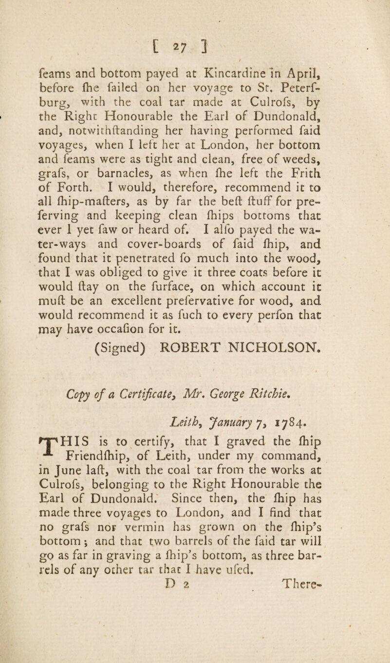 [ *7 ] t feams and bottom payed at Kincardine in April, before fhe failed on her voyage to St, Peterf- burg, with the coal tar made at Culrofs, by the Right Honourable the Earl of Dundonald, and, notwithftanding her having performed faid voyages, when I left her at London, her bottom and feams were as tight and clean, free of weeds, grafs, or barnacles, as when fhe left the Frith of Forth. I would, therefore, recommend it to all fhip-mafters, as by far the bed Huff for pre- ferving and keeping clean fhips bottoms that ever 1 yet faw or heard of, I alfo payed the wa¬ ter-ways and cover-boards of faid fhip, and found that it penetrated fo much into the wood, that I was obliged to give it three coats before it would ftay on the furface, on which account it muft be an excellent prefervative for wood, and would recommend it as fuch to every perfon that may have occafion for it. (Signed) ROBERT NICHOLSON. Copy of a Certificate, Mr, George Ritchie. Leith, January 7, 1784. ^PHIS is to certify, that I graved the fhip Friendfhip, of Leith, under my command, in June laid, with the coal tar from the works at Culrofs, belonging to the Right Honourable the Earl of Dundonald. Since then, the fhip has made three voyages to London, and I find that no grafs nor vermin has grown on the fhip’s bottom \ and that two barrels of the faid tar will go as far in graving a fhip’s bottom, as three bar¬ rels of any ocher tar that I have ufed,