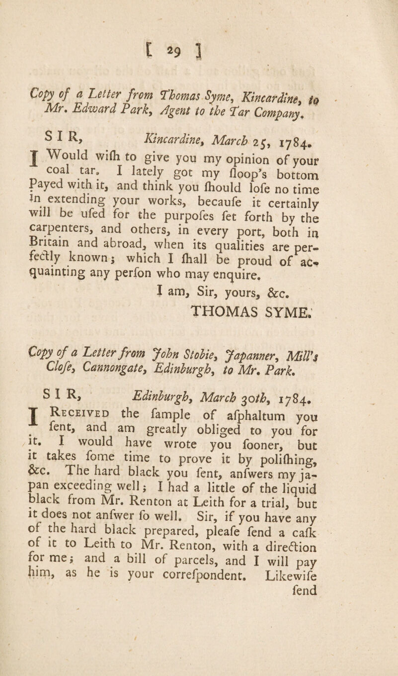 Copy of a Letter from Thomas Syme, Kincardine, to Mr. Edward Park, Agent to the Tar Company. S I R, Kincardine, March 25, 1784. J Would wifli to give you my opinion of your coal tar, I lately got my floop’s bottom Payed with it, and think you lhould lofe no time in extending your works, becaufe it certainly will be ufed for the purpofes fet forth by the carpenters, and others, in every port, both in Britain and abroad, when its qualities are per¬ fectly known; which I lhall be proud of ac¬ quainting any perfon who may enquire. I am. Sir, yours, &c. THOMAS SYME. Copy of a Letter from John Stobie, Japamer, Mill's Clofe, Cannongate, Edinburgh, to Mr. Park. SIR, Edinburgh, March 30 th, 1784. T Received the fample of afphaltum you fent, and am greatly obliged to you for it. I would have wrote you fooner, but it takes fome time to prove it by polifhing, &c. The hard black you fent, anfwers my ja¬ pan exceeding well; I had a little of the liquid black from Mr. Renton at Leith for a trial, but it does not anfwer fo well. Sir, if you have any of the hard black prepared, pleafe fend a cafk of it to Leith to Mr. Renton, with a direction for me; and a bill of parcels, and I will pay him, as he is your correfpondent. Likewife fend