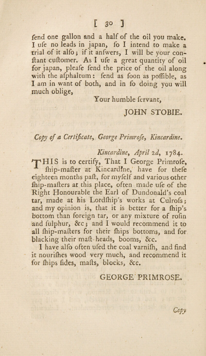 fend one gallon and a half of the oil you make. I ufe no leads in japan, fo I intend to make a trial of it alfo; if it anfwers, I will be your con- ftant cuftomer. As I ufe a great quantity of oil for japan, pleafe fend the price of the oil along with the afphaltum : fend as foon as poffible, as I am in want of both, and in fo doing you will much oblige. Your humble fcrvant, JOHN STOBIE. Copy of a Certificate^ George Primrofe> Kincardine. Kincardine, April id, 1784. HIS is to certify, That I George Primrofe, fliip-mafter at Kincardine, have for thefe eighteen months paft, for myfelf and various other fhip-mafters at this place, often made ufe of the Right Honourable the Earl of Dundonald’s coal tar, made at his Lordfhip s works at Culrofs; and my opinion is, that it is better for a (hip’s bottom than foreign tar, or any mixture of rofin and fulphur, &c 5 and I would recommend it to all fhip-mafters for their fhips bottoms, and for blacking their maft heads, booms, &c. I have alfo often ufed the coal varnifh, and find it nourifhes wood very much, and recommend it for fhips fides, mails, blocks, &c. GEORGE PRIMROSE.