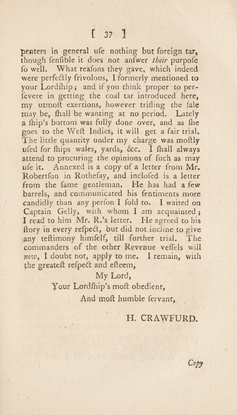 I penters in general ufe nothing but foreign tar, though fenfible it does not anfwer their purpofe fo well. What reafons they gave, which indeed were perfectly frivolous, I formerly mentioned to your Lordrhip; and if you think proper to per- fevere in getting the coal tar introduced here, my utmoft exertions, however trifling the fale may be, fhall be wanting at no period. Lately a fhip's bottom was fully done over, and as fhe goes to the Weft Indies, it will get a fair trial. The little quantity under my charge was moftly ufed for fhips wales, yards, &c. I fhall always attend to procuring the opinions of fuch as may ufe it. Annexed is a copy of a letter from Mr. Robertfon in Rothefay, and inclofed is a letter from the fame gentleman. He has had a few barrels, and communicated his fentiments more candidly than any perfon I fold to. I waited on Captain Geliy, with whom I am acquainted ; I read to him Mr. R.ss letter. He agreed to his ftory in every refpecf, but did not incline to give any teftimony himfelf, till further trial. The commanders of the other Revenue veffels will now, I doubt not, apply to me. I remain, with the greateft refpedt and efteem. My Lord, Your Lordfhip’s molt obedient, And molt humble fervant, H. CRAWTXJRD.