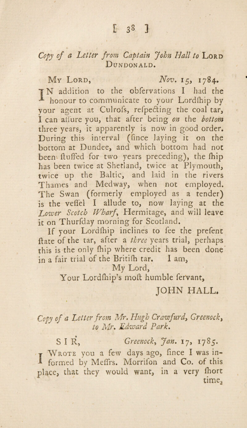 Copy of a Letter from Captain John Hall to Lord Dejndonald. My Lord, Nov, 15, 1784. |N addition to the obfervations I had the ^ honour to communicate to your Lordihip by your agent at Culrofs, refpedting the coal tar, 1 can allure you, that after being on the bottom three years, it apparently is now in good order. During this interval (fmce laying it on the bottom at Dundee, and which bottom had not been fluffed for two years preceding), the fhip has been twice at Shetland, twice at Plymouth, twice up the Baltic, and laid in the rivers Thames and Medway, when not employed. The Swan (formerly employed as a tender) is the veflel I allude to, now laying at the Lower Scotch Wharfs Hermitage, and will leave it on Thurfday morning for Scotland. If your Lordfhip inclines to fee the prefent ftate of the tar, after a three years trial, perhaps this is the only fhip where credit has been done in a fair trial of the Britifh tar. I am, My Lord, Your Lorddiip’s mod humble fervant, JOHN HALL. Copy of a Letter from Mr, Hugh Craw fur d> Greenock, to Mr. Edward Park. S I R, Greenock, Jan. 17, 1785. j Wrote you a few days ago, fmce I was in- 1 formed by Me firs. Morrilon and Co. of this place, that they would want, in a very fhort time*