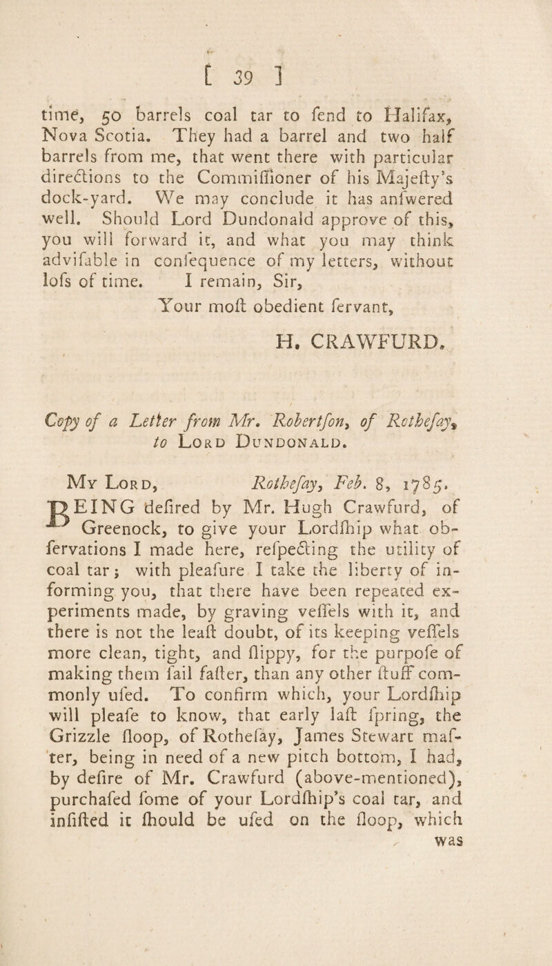 time, 50 barrels coal tar to fend to Halifax, Nova Scotia. They had a barrel and two half barrels from me, that went there with particular directions to the Commiffioner of his Majefly’s dock-yard. We may conclude it has anfwered well. Should Lord Dundonald approve of this, you will forward it, and what you may think advifable in confequence of my letters, without lofs of time. I remain. Sir, Your moll obedient fervant, H. CRAWFURD* t / Copy of a Letter from Mr. Robertfon, of Rothefay\ to Lord Dundonald. My Lord, Rothefay, Feb. 8, 1785, JTEING defired by Mr. Hugh Crawfurd, of Greenock, to give your Lordfhip what ob- fervations I made here, refpefting the utility of coal tar; with pleafure I take the liberty of in¬ forming you, that there have been repeated ex¬ periments made, by graving vefifels with it, and there is not the leak doubt, of its keeping veffels more clean, tight, and flippy, for the purpofe of making them fail failer, than any other ftuff com¬ monly ufed. To confirm which, your Lordfhip will pleafe to know, that early laft fpring, the Grizzle floop, ofRothefay, James Stewart maf- ter, being in need of a new pitch bottom, I had, by defire of Mr. Crawfurd (above-mentioned), purchafed fome of your Lordfhip's coal tar, and infilled it fhould be ufed on the Hoop, which was