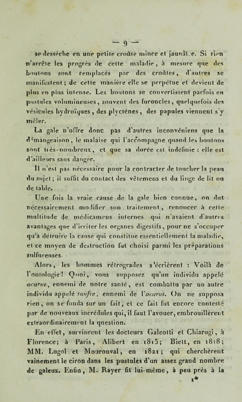 se «îessèche en une pelile cniûie mince et jaunaï. e. Si neti n’arrête les progrès de celte maladie, h mesure que des boulons sont remplacés par des croates, d’autres se manifestent ; de celle manière elle se perpélUe et devient de plus en plus intense. Les boutons se convertissent parfois en pustules volumineuses, souvent des furoncles, quelquefois des vésicules hydroîques , des plycténes, des papules viennent s’y mêler. La gale n’offre donc pas d’autres înconvéniens que la d'^mangeaison , le malaise qui l’accompagne quand les boulons sont ti ès-notiibreux, el que sa durée est indéfinie c elle est d’ailleurs sans danger. lî n’est pas nécessaire pour la contracter de loiicher la peau du stqel ; il suffit du contact des vêteincns el du linge de lit ou de tabler Line fois la vraie cause de la gale bien connue, on dut nécessairement modifier son traitement , renoncer à celte multitude de inédicamens internes qui M’avaient d’autres avantages que d’irriter les organes digestifs, pour ne s’occupeC qu’à détruire la cause qui constitue esséniiellement la maladie, el ce moyen de destruction fut choisi parmi les préparations sulfureuses. ' Alors, les hommes rétrogrades sV'cricrent t Voïlii de l’onlologie! Quoi, vous suppose^, qu’un individu appeld Œ:anis^ ennemi de notre santé, est combattu par un autre individu appelé 5o?///c, ennemi de Vacaruà, On ne supposa rien, on se fonda sur un fait, el ce fait fut encore contesté par de nouveaux incrédules qui, il faut l’avouer, embrouillèrent extraordinairement la qnestion. En effet, survinrent les docteurs Galeotli et Cbîarugi, à Florence; à Paris, Aliberl en i8i5; Bielt, en 1818; MM. Lugol et ]\loaronval, en 1821; qui cherchèrent vainement le ciron dans les pustules d’un assez grand nombre de galeux. Enfin, M. Rayer fit lui-même, à peu près à U i*