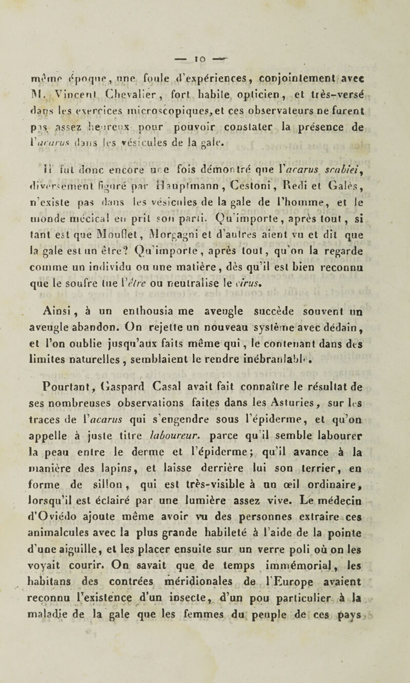 nrn^ino t^poqiip, nne foule d’expériences, conjointennent avec jVI. Vinceni Chevalier, fort habile opticien, et très-versé dans les exercices microscopiques,et ces observateurs ne furent pis assez heoreux pour pouvoir constater la présence de Viuai’us dans les vésicules de la gale. 11 fut donc encore ure fois démontré que Vararus srablei^ div<‘rsemenl figuré par Haupîmann, Cesloni, Kedi et Gales, n’existe pas (lans les vésicules de la gale de l’homme, et le monde mécica! ers prit son parii. Qu Importe, après tout, si tant est que Mouflet, Morgagni et d’autres aient vu et dit que la gale est un être? Qu’importe, après tout, qu’on la regarde comme un individu ou une matière, dès qu’il est bien reconnu que le soufre lue Vêlre ou neutralise le iirus» Ainsi, à un enlhousia me aveugle succède souvent un aveugle abandon. On rejette un nouveau système avec dédain, et l’on oublie jusqu’aux faits même qui, le contenant dans des limites naturelles, semblaient le rendre inébranlahl* • Pourtant, Gaspard Casai avait fait connaître le résultat de ses nombreuses observations faites dans les Asturies, sur Ks traces de Vacariis qui s’engendre sous l’épiderme, et qu’on appelle à juste titre laboureur, parce qu’il semble labourer la peau entre le derme et l’épiderme; qu’il avance à la manière des lapins, et laisse derrière lui son terrier, en forme de sillon, qui est très-visible à un œil ordinaire, lorsqu’il est éclairé par une lumière assez vive. Lé médecin d’Oviédo ajoute même avoir vu des personnes extraire ces animalcules avec la plus grande habileté h l’aide de la pointe d’une aiguille, et les placer ensuite sur un verre poli où on les voyait courir. On savait que de temps immémorial, les habitans des contrées méridionales de l’Europe avaient reconnu Pexisténce d’un insecte,, d’un pou particulier à la malad.Ie de la gale que les femmes du peuple de ces f)ays