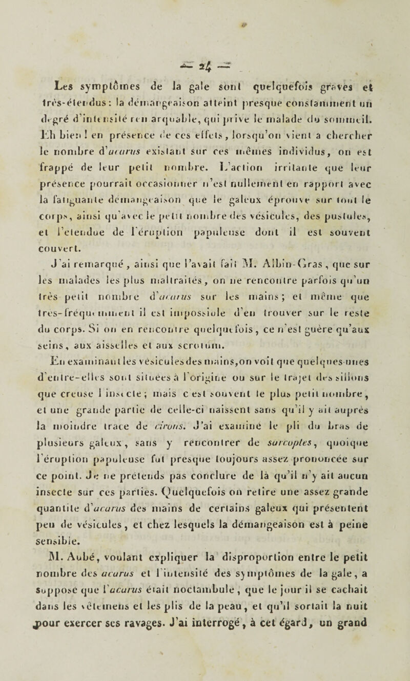 2 —ir Les symptômes de la gale sont quelquefois graves eî tn's-éteiidus: la déir.argeaijon atteint presque conslaininent un dt gré d’intt nslté ri II arquable, qui pi ive le malade du sommeil. Kli Lier»! en présence de ces effets, lorsqu’on vient a chercher le nombre d’«ro/7/s existant sur ces memes individus, on est frappé de leur petit nombre. Inaction irritante que leur présence pourrait occasionner n’est nullement en rapport avec la fatiguante démangeaison que le galeux éprouve sur tout le corps, ainsi qu’avec le petit nninbredes vésicules, des pustules, et l’eleijdue de l’éruption papuleuse dont il est souvent couvert. J’ai remarqué , ainsi que l’avait fait M. Albin-fjras , que sur les malades les plus maltraités, on ne rencontre parfois qu’un très petit nombre à'ariuus sur les mains; et même que Ires-fréqu» miiient il est impossiole d’eu trouver sur le reste du corps. Si on en renconire quelque fois, ce n’est guère qu’aux seins, aux aisselles et aux scrotifm. Kii examinant les vésicules des ma lus, on voit que que Iquies unes d’entre-elli s sont situées à l origine ou sur le trajet <les>illons que creuse 1 instcle; mais c est souvent le plus petit luunbre, et une grande partie de celle-ci naissent sans qu’il y ait auprès la moiridre trace de a'ro/ts. J’ai examine le pli du bras de plusieurs galeux, sans y rencontrer de sarcoptes^ quoique l’éruption papuleuse fut presque toujours assez prononcée sur ce point. Je ne prétends pas conclure de là qu’il u’y ail aucun insecte sur ces parties. Quelquefois on relire une assez grande quantité ù'ucarus des mains de cerlain.s galeux qui présentent peu de vésicules, et chez lesquels la démangeaison est à peine sensibie. JM. Aubé, voulant expliquer la disproportion entre le petit nombre des ucurus et l iulensité des symptômes de la gale, a Supposé que Vucmius était noctambule, que le jour il se cachait dans les vétcmeiis et les plis de la peau, et qu’il sortait la nuit jpQMT exercer scs ravages. J'ai mterrogë , à cet égard, un grand