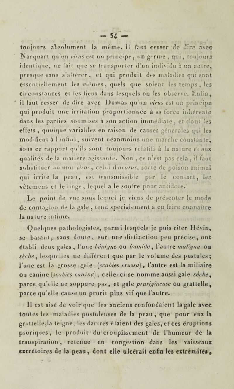 toujours absolument la meme, ii faut cesser (îc i!:rc avec ^arqiiarl qu’un vims tsl un principe, un g» rrne , qui, {oujoura i'.ientifpie, ne lai( (|ue se Iransporler d’un individu à un autre, presque sans s’aiiérer, et qui produit d<-s malddies qui sont esseutiellemeiit les memes, quels que soient les temps, les circonstaiices et les lieux dans lesquels on les observe. Knfin, * il faut cesser de dire avec l)urT»as qu’un virus est un principi; qui produit «me irritation proportionnée à sa force inbérenlc dans les parties soumises à son action immédiate, eî dont les effets, quoique variables en raison de causes générales qui lea inndifient à rinfiMi, suivent néanmoins une marche constante, sous ce rapport qti’lis sont toujours relatifs à la nature et atjx qualités de la matière agissante. ÎNon , ce n’est pas cela, il faut substituer j<u jnol e/’/us, cehd <Xa<urus^ sorte de poison animai qui irrite la peau, est transmissible par le contact, leé vétemeiis et le linge, lequel a le sou're pour antidote.' Le point de vue sous ieqtrel je viens de présenter le mode de contagion de la gale , leuil specldiemenl à en faire connaîlre la nature tulime. Quelques paiiiologisles, parmi lesquels je puis citer Hévin, se basant, sans doute, sur une distinction peu précise, ont établi deux gales, l’utie hétiigne ou humide^ l’autre maVgne ou sèche ^ lesquelles ne dilfèrenl que par le volume des pustules; l’une est la grosse gaie {seuhies crussu), l’autre est la miliaire ou canine cunina)’^ celle-ci se nomme aussi gale sèche^ parce qu’elle ne stippure pas, et gale pningiueuse ou grallelle, parce qu’elle cause un prurit plus vif que l’autre. 11 est aisé de voir que les* anciens confondaient la gale avec toutes les maladies pustuleuses de la peau , que pour eux la gr<»tlelle,la teigne, les dartres étalent des gales, et ces éruptions psoriques, le produit du croupissement de ritumeur de la transpiration, retenue en congestion dans les vaisseaux excrétoires de la p.eau, dont elle ulcérait enfin les extrémités «