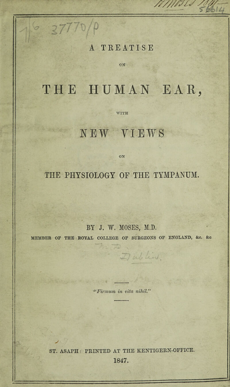 f A TREATISE ON THE HUMAN EAR, WITH NEW YIEWS THE PHYSIOLOGY OF THE TYMPANUM. BY J. W. MOSES, M.D. MEMBER OF THE ROYAL COLLEGE OF SURGEONS OF ENGLAND, &c. &c _ “Firmum in vita nihil.” ST. ASAPH: PRINTED AT THE KENTIGERN-OEFICE. 1847.