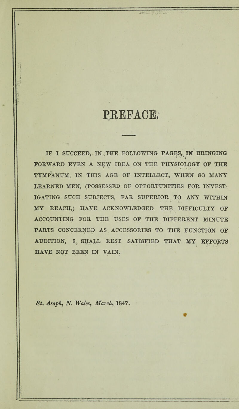 PREFACE IF I SUCCEED, IN ; THE FOLLOWING PAGES, . IN BRINGING FORWARD EVEN A NEW IDEA ON THE PHYSIOLOGY OF THE TYMPANUM, IN THIS AGE OF INTELLECT, WHEN SO MANY LEARNED MEN, (POSSESSED OF OPPORTUNITIES FOR INVEST¬ IGATING SUCH SUBJECTS, FAR SUPERIOR TO ANY WITHIN x. i „ MY REACH,) HAVE ACKNOWLEDGED THE DIFFICULTY OF ACCOUNTING FOR THE USES OF THE DIFFERENT MINUTE PARTS CONCERNED AS ACCESSORIES TO THE FUNCTION OF AUDITION, I SHALL REST SATISFIED THAT MY EFFORTS HAVE NOT BEEN IN VAIN. St. Asaph, N. Wales, March, 1847.