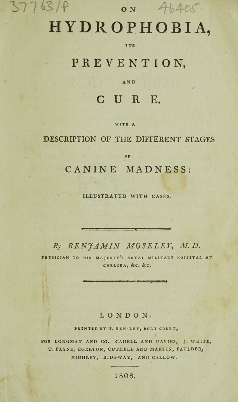 ON HYDROPHOBIA, ITS / PREVENTION, AND ✓ CURE. WITH A DESCRIPTION OF THE DIFFERENT STAGES CANINE MADNESS: ILLUSTRATED WITH CASES. By BENJAMIN MOSELET, M.D. PHYSICIAN TO HIS MAJESTy’s ROYAL MILITARY HOSPITAL AT I CHELSEA, &C. &C. 5 LONDON; PRINTED BY T. BENSLEY, BOLT COURT, / FOR LONGMAN AND CO. CADELL AND DAVIES, J. WHITE, T. PAYNE, EGERTON, CUTHELL AND MARTIN, FAULDER, HIGHLEY, RIDGVVAY, AND CALLOW. • t. 1808