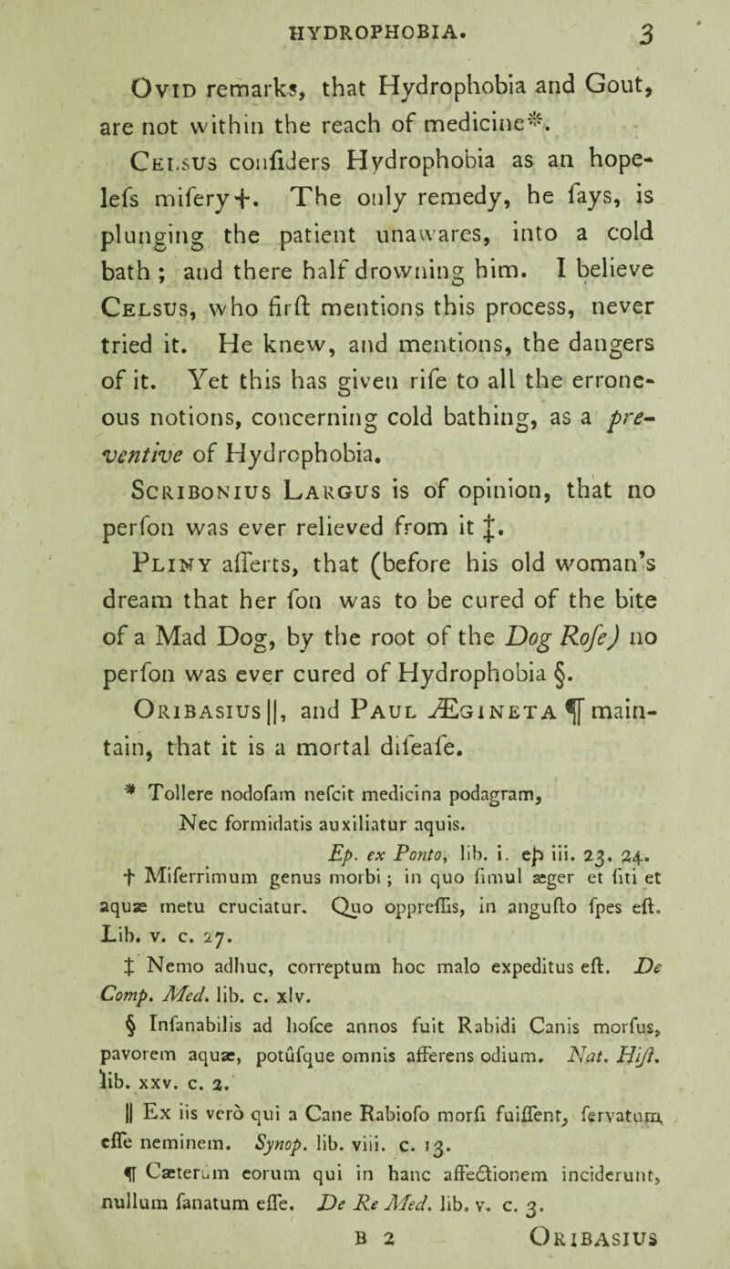 Ovid remarks, that Hydrophobia and Gout, are not within the reach of medicine Cei.sus coiifiders Hydrophobia as an hope- lefs miferyf. The only remedy, he fays, is plunging the patient unawares, into a cold bath ; and there half drowning him. I believe Celsus, who firfl: mentions this process, never tried it. He knew, and mentions, the dangers of it. Yet this has Sfiven rife to all the errone- ous notions, concerning cold bathing, as a pre^ ventive of Hydrophobia. ScRiBONius Largus is of opinion, that no perfon was ever relieved from it |. Pliny afferts, that (before his old woman’s dream that her fon was to be cured of the bite of a Mad Dog, by the root of the Dog Rofe) no perfon was ever cured of Hydrophobia §. Oribasius||, and Paul ^gineta 5[ Hiain- tain, that it is a mortal difeafe. ^ Tollere nodofam nefeit mediclna podagram, Nec formidatis auxiliatur aquis. Ep. ex Panto, lib. i. ep iii. 23, 24. f Miferrimum genus morbi; in quo fimul seger et fiti et aquss metu cruciatur. Quo oppreflis, in angufto fpes eft. Lib. V. c. 27. % Nemo adhuc, correptum hoc malo expeditus eft. De Comp. Med. lib. c. xlv. § Infanabilis ad hofee annos fuit Rabidi Canis morfus, pavorem aquae, potufque omnis afFerens odium, Elat. Hift. lib, XXV. c. 2. T II Ex iis vero qui a Cane Rabiofo morft fuijGTent, fervaturA cfle neminem. Synop. lib. viii. c. 13. ^ Cacterum corum qui in hanc affedtionem incidcrunt, nullum fanatum efte, De Re Med. lib, v, c. 3. Oribasius B 2