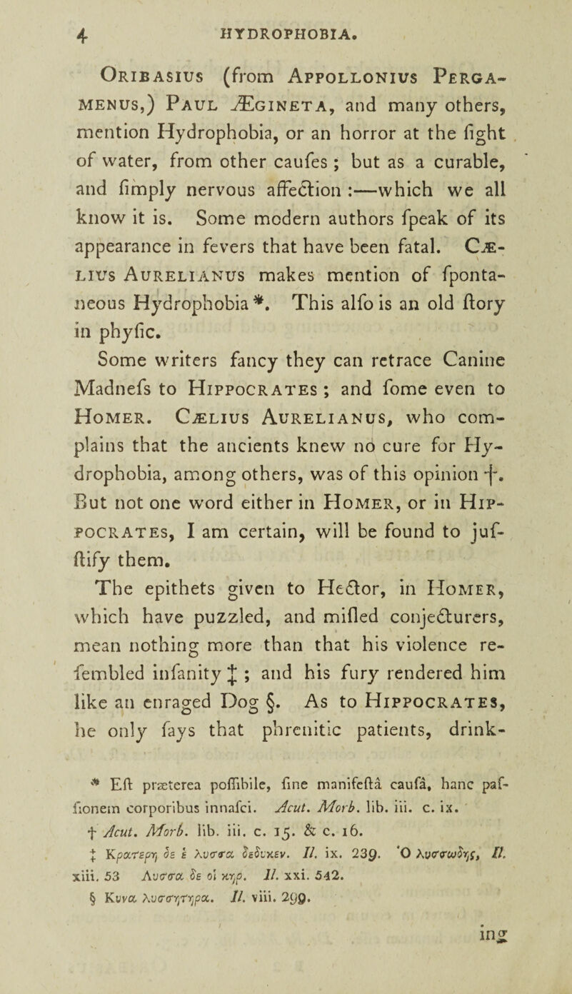 Oribasius (from Appollonius Perga- MENUS,) Paul ^gineta, and many others, mention Hydrophobia, or an horror at the fight , of water, from other caufes; but as a curable, and fimply nervous afFedlion :—which we all know it is. Some modern authors fpeak of its appearance in fevers that have been fatal. C^- Lius Aurelianus makes mention of fponta- i neous Hydrophobia*. This alfo is an old ftory in phyfic. Some writers fancy they can retrace Canine Madnefs to Hippocrates ; and fome even to Homer. C^lius Aurelianus, who com¬ plains that the ancients knew n6 cure for Hy¬ drophobia, among others, was of this opinion -f. But not one word either in Homer, or in Hip¬ pocrates, I am certain, will be found to juf- ftify them. The epithets given to Hedlor, in Homer, which have puzzled, and mifled conjedlurcrs, mean nothing more than that his violence re- lembled infanity J ; and his fury rendered him like an enraged Dog §. As to Hippocrates, he only fays that phrenitic patients, drink- Eft prseterea poflibilc, fine manifcfta caufa, hanc paf- fionem corporibus innafei. Morb. lib. iii. c. ix. ' f Acut, Morb. lib. iii. c. 15. & c. 16. I Kpoc'tspri 5s E Auerra //. ix. 239* *0 //. xiii. 53 Av<T(rcc Ss ol ytr^p. II. xxi. 542. § Kvva, Aucrtry^rvjpa. //. viii. 299.