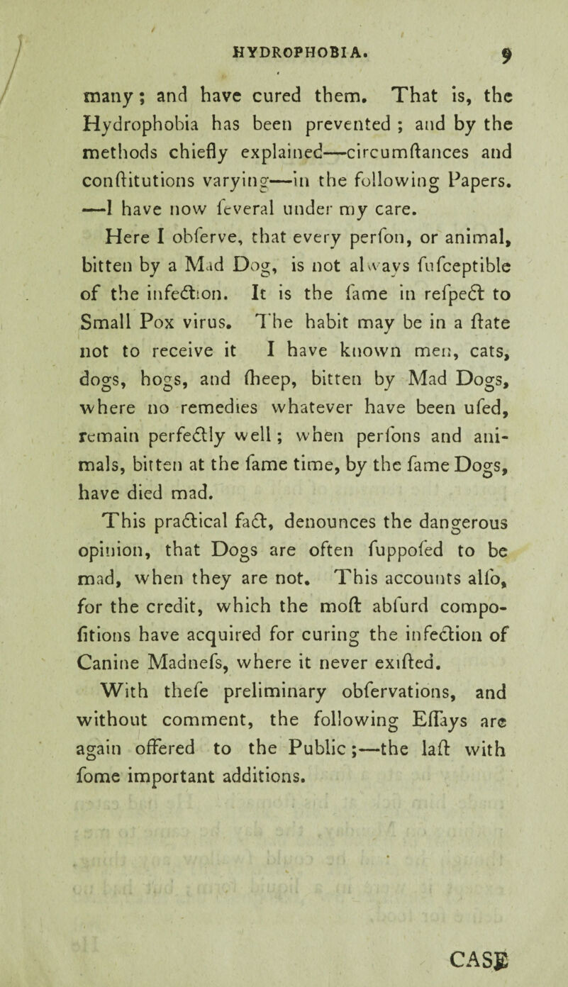 many; and have cured them. That Is, the Hydrophobia has been prevented ; and by the methods chiefly explained—circumftances and conftitutions varying—In the following Papers. —1 have now leveral under my care. Here I obferve, that every perfon, or animal, bitten by a Mad Dog, is not al^vays fiifceptiblc of the infedlion. It is the fame in refpedl to Small Pox virus. I'he habit may be in a ftate not to receive it I have known men, cats, dogs, hogs, and (heep, bitten by Mad Dogs, where no remedies whatever have been ufed, remain perfeftly well; when perfons and ani¬ mals, bitten at the fame time, by the fame Dogs, have died mad. This pradtical fadf, denounces the dangerous opinion, that Dogs are often fuppofed to be mad, when they are not. This accounts alfo, for the credit, which the moft abfurd compo- fitions have acquired for curing the infection of Canine Madnefs, where it never exifted. With thefe preliminary obfervations, and without comment, the following ElTays are again offered to the Public;—the lad with fome important additions. CASE