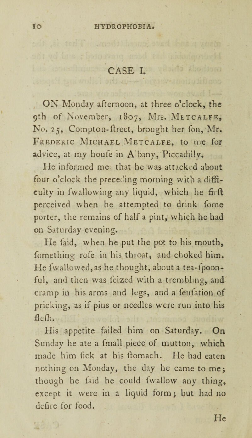 CASE I. V ON Monday afternoon, at three o’clock, the 9th of November, 1807, Mrs. Metcalfe, No. 25, Cornpton-ftreet, brought her fon, Mr. Frederic Michael Metcalfe, to me for advice, at my houfe in Aibanv, Piccadilly. He informed me, that he was attacked about four o’clock the preceding morning with a diffi¬ culty in fwallovving any liquid, which he firft perceived when he attempted to drink fome porter, the remains of half a pint, which he had on Saturday evening. He faid, when he put the pot to his mouth, fomething rofe in his throat, and choked him. He fwallowed,as he thought, about a tea-fpoon- ful, and then was feized with a trembling, and cramp in his arms and legs, and a fenfation of pricking, as if pins or needles w'ere run into his flefli. His appetite failed him on Saturday. On Sunday he ate a fmall piece of mutton, which made him fick at his flomach. He had eaten nothing on Monday, the day he came to me; though he faid he could fw'allow any thing, except it were in a liquid form; but had no defire for food. He