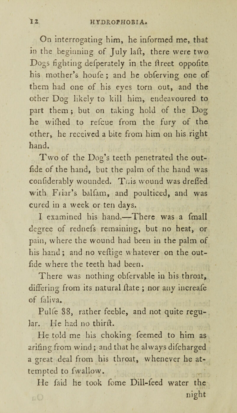 On interrogating him, he informed me, that in the beginning of July laft, there were two Dogs fighting defperately in the ilreet oppofite his mother’s houfe ; and he obferving one of them had one of his eyes torn out, and the other Dog likely to kill him, endeavoured to part them; but on taking hold of the Dog he wifhed to refeue from the fury of the other, he received a bite from him on his right hand. Two of the Dog’s teeth penetrated the out- fide of the hand, but the palm of the hand was confiderably wounded. Tnis wound was drefi'ed with, Friar’s balfam, and poulticed, and was cured in a week or ten days. I examined his hand.—There was a fmall degree of rednefs remaining, but no heat, or pain, where the wound had been in the palm of his hand; and no veftige whatever on the out- fide where the teeth had been. There was nothing obfervable in his throat, differing from its natural ftate ; nor any increafe of faliva. Pulfe 88, rather feeble, and not quite regu¬ lar. He had no thirfl. He told me his choking feemed to him as arifing from wind ; and that he always difeharged a great deal from his throat, whenever he at¬ tempted to fwallow. He fald he took fome Dill-feed water the night