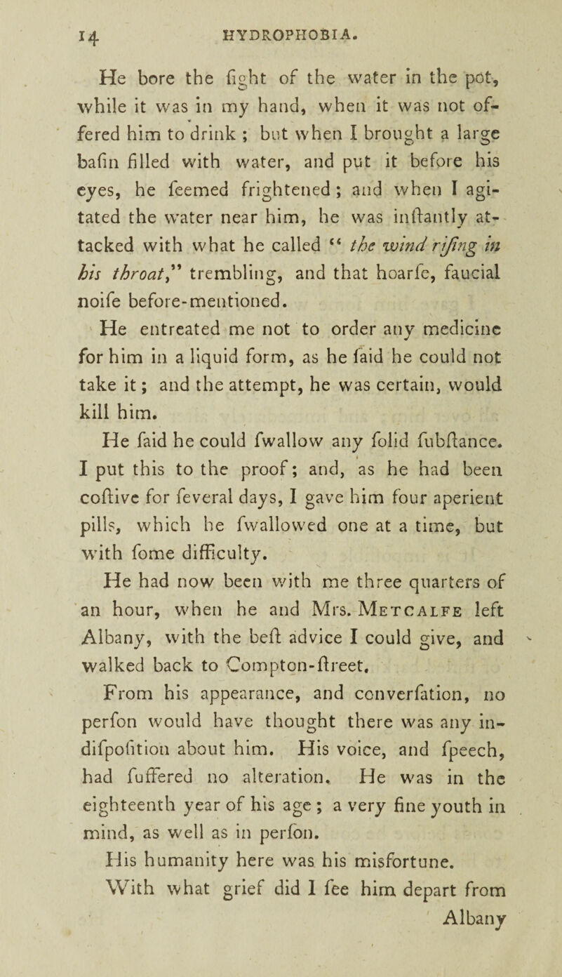 He bore the fight of the water In the pot, while it v/as in my hand, when it was not of- fered him to drink ; but when I brought a large bafin filled with water, and put it before his eyes, he feemed frightened ; and when I agi¬ tated the water near him, he was inftantly at-- tacked with what he called “ the wind rijing in his throaty'' trembling, and that hoarfe, faucial noife before-mentioned. He entreated me not to order any medicine for him in a liquid form, as he faid he could not take it; and the attempt, he was certain, would kill him. He faid he could fwallow any folid fubftance. 1 I put this to the proof; and, as he had been coftivc for feveral days, I gave him four aperient pills, which he fwallowed one at a time, but with fome difficulty. He had now been with me three quarters of ’an hour, when he and Mrs. Metcalfe left Albany, with the heft advice I could give, and walked back to Comptqn-flreet, From his appearance, and converfation, no perfon would have thought there was any in- difpofition about him. His voice, and fpeech, had fuffered no alteration. He was in the eighteenth year of his age ; a very fine youth in mind, as well as in perfon. His humanity here was his misfortune. With what grief did 1 fee him depart from Albany