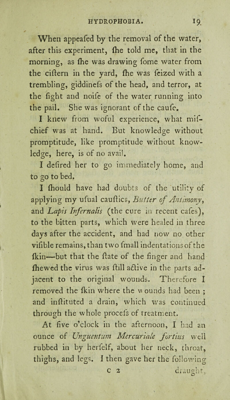 • When appeafed by the removal of the water, after this experiment, (he told me, that in the morning, as (he was drawing fome water from the ciftern in the yard, (he was fcized with a trembling, giddinefs of the head, and terror, at the fight and noife of the water running into the pail. She was ignorant of the caufe. I knew from woful experience, what mif- chief was at hand. But knowledge without promptitude, like promptitude without know¬ ledge, here, is of no avail, I defired her to go immediately home, and to go to bed. I (hould have had doubts of the 'utility of applying my ufual caufiles, Butter of Antimony and Lapis Infernalis (the cure in recent cafes), to the bitten parts, which were healed in three days after the accident, and had now no other vifible remains, than two fmall indentations of the (kin—but that the fiate of the finger and hand (hewed the virus was fiill adive in the parts ad¬ jacent to the original wounds. Therefore I removed the (kin where the v ounds had been ; and infiituted a drain, which was continued through the whole procefs of treatment. At five o’clock in the afternoon, I had an ounce of Unguentiim Mercurlale fortius well rubbed in by herfelf, about her neck, throat, thighs, and legs. I then gave her the following c 2 draught’,