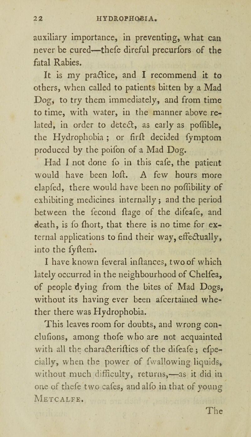 auxiliary importance, in preventing, what can never be cured—thefe direful precurfors of the fatal Rabies. It is my praflice, and I recommend it to others, when called to patients bitten by a Mad Dog^ to try them immediately, and from time to time, with water, in the manner above re¬ lated, in order to dete£l, as early as poffible, the Hydrophobia ; or firfl: decided fymptom produced by the poifon of a Mad Dog. Had I not done fa in this cafe, the patient would have been loft, A few hours more elapfed, there would have been no poflibility of exhibiting medicines internally; and the period between the fecond ftage of the difeafe, and death, is fo fliort, that there is no time for ex¬ ternal applications to find their way, efFedtually, into the fyftem. I have known feveral Inftances, two of which lately occurred in the neighbourhood of Chelfea, of people dying from the bites of Mad Dogs, without its having ever been afcertalned whe¬ ther there was Hydrophobia. This leaves room for doubts, and wrong con- clufions, among thofe who arc not acquainted with all the charadleriftics of the difeafe; efpe- cially, when the power of fwallowing liquids, without much difficulty, returns,—as it did in one of thefe two cafes, and alfo in that of young Metcalfe. The